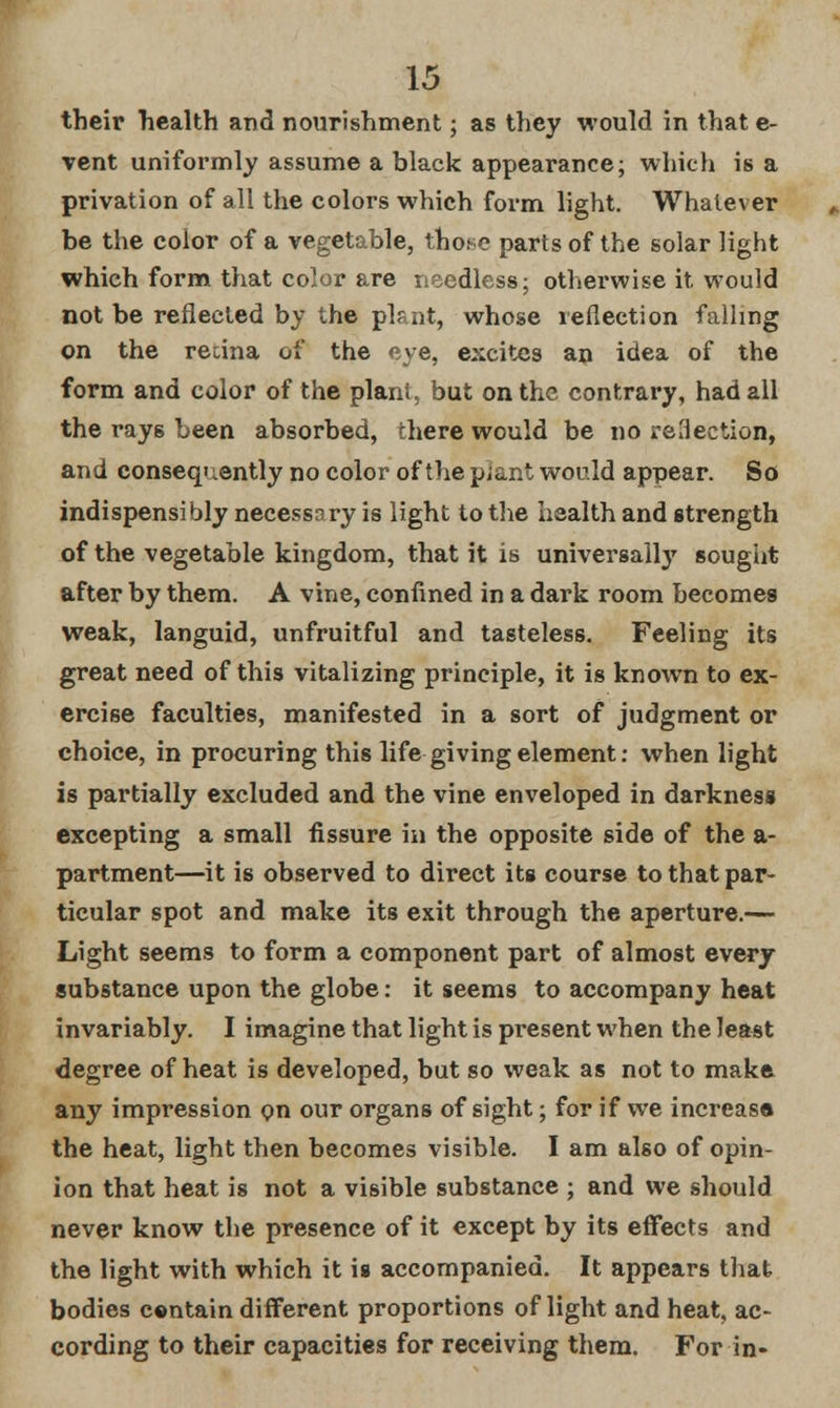 their health and nourishment; as they would in that e- vent uniformly assume a black appearance; which is a privation of all the colors which form light. Whatever be the coior of a vegetable, those parts of the solar light which form that color are needless; otherwise it would not be reflected by the plant, whose reflection falling on the recina of the eye, excites an idea of the form and color of the plant, but on the contrary, had all the ray6 been absorbed, there would be no reflection, and consequently no color of the pjant would appear. So indispensibly necessnry is light to the health and strength of the vegetable kingdom, that it is universally sought after by them. A vine, confined in a dark room becomes weak, languid, unfruitful and tasteless. Feeling its great need of this vitalizing principle, it is known to ex- ercise faculties, manifested in a sort of judgment or choice, in procuring this life giving element: when light is partially excluded and the vine enveloped in darkness excepting a small fissure in the opposite side of the a- partment—it is observed to direct its course to that par- ticular spot and make its exit through the aperture.— Light seems to form a component part of almost every substance upon the globe: it seems to accompany heat invariably. I imagine that light is present when the least degree of heat is developed, but so weak as not to make any impression on our organs of sight; for if we increasa the heat, light then becomes visible. I am also of opin- ion that heat is not a visible substance ; and we should never know the presence of it except by its effects and the light with which it is accompanied. It appears that bodies centain different proportions of light and heat, ac- cording to their capacities for receiving them. For in-