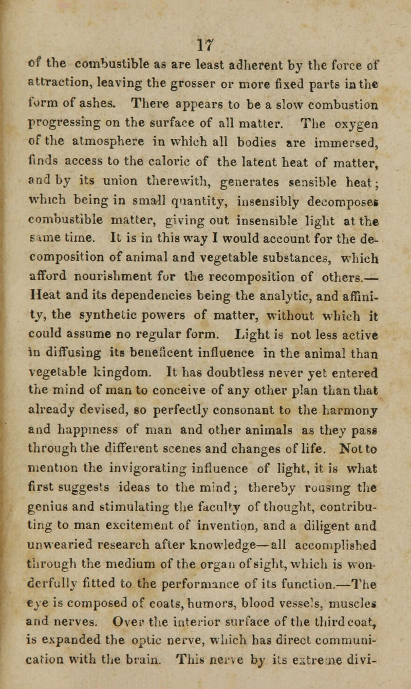 of the combustible as are least adherent by the force of attraction, leaving the grosser or more fixed parts in the form of ashes. There appears to be a slow combustion progressing on the surface of all matter. The oxygen of the atmosphere in which all bodies are immersed, finds access to the caloric of the latent heat of matter, and by its union therewith, generates sensible heat; which being in small quantity, insensibly decomposes combustible matter, giving out insensible light at the same time. It is in this way I would account for the de- composition of animal and vegetable substances, which afford nourishment for the recomposition of others.— Heat and its dependencies being the analytic, and affini- ty, the synthetic powers of matter, without which it could assume no regular form. Light is not less active in diffusing its beneficent influence in the animal than vegetable kingdom. It has doubtless never yet entered the mind of man to conceive of any other plan than that already devised, so perfectly consonant to the harmony and happiness of man and other animals as they pass through the different scenes and changes of life. Not to mention the invigorating influence of light, it is what first suggests ideas to the mind; thereby rousing the genius and stimulating the faculty of thought, contribu- ting to man excitement of invention, and a diligent and unwearied research after knowledge—all accomplished through the medium of the organ of sight, which is won- derfully fitted to the performance of its function.—The eye is composed of coats, humors, blood vessels, muscles and nerves. Over the interior surface of the third coat, is expanded the optic nerve, which has direct communi- cation with the brain. This nei\e by its extreme divi-