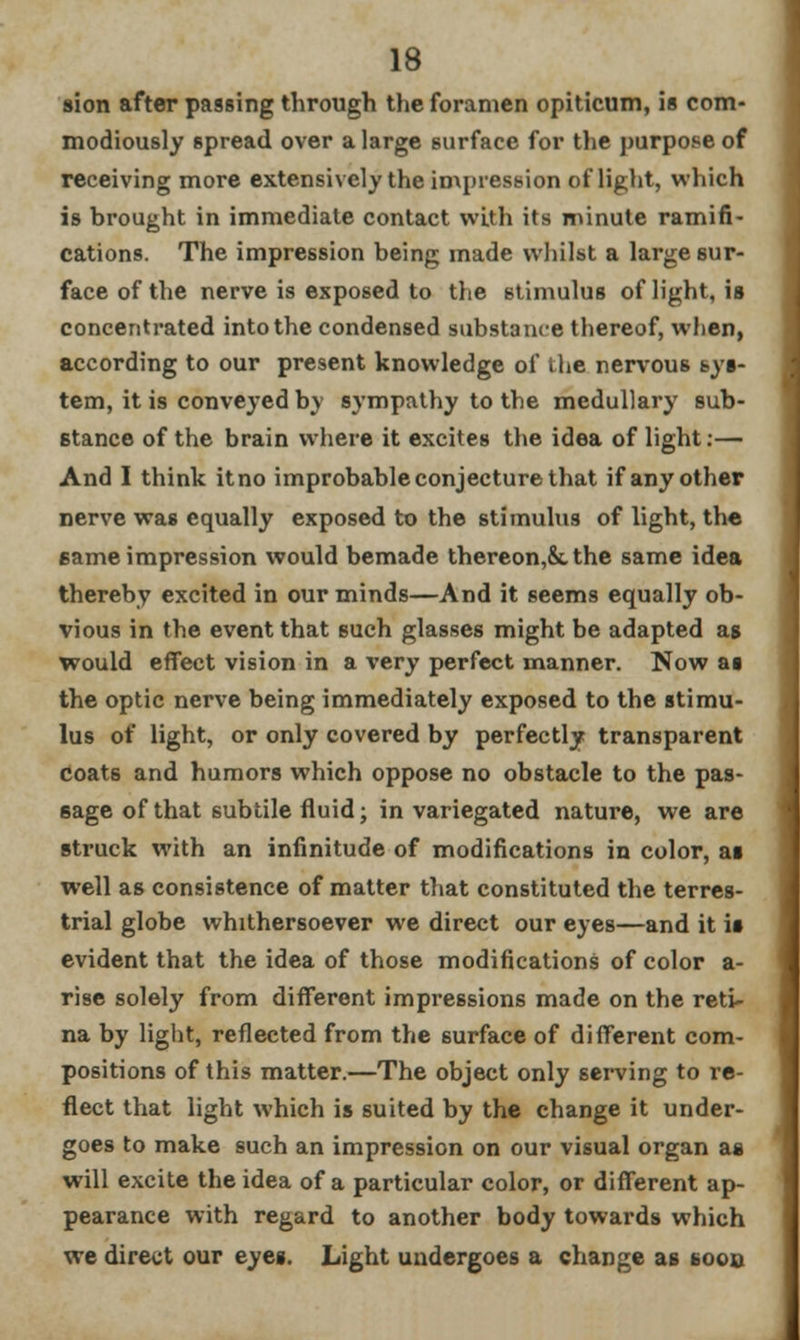 sion after passing through the foramen opiticum, is com- modiously spread over a large surface for the purpose of receiving more extensively the impression of light, which is brought in immediate contact with its minute ramifi- cations. The impression being made whilst a large sur- face of the nerve is exposed to the stimulus of light, is concentrated into the condensed substance thereof, when, according to our present knowledge of the nervous sys- tem, it is conveyed by sympathy to the medullary sub- stance of the brain where it excites the idea of light:— And I think it no improbable conjecture that if any other nerve was equally exposed to the stimulus of light, the same impression would bemade thereon,&. the same idea thereby excited in our minds—And it seems equally ob- vious in the event that such glasses might be adapted as would effect vision in a very perfect manner. Now as the optic nerve being immediately exposed to the stimu- lus of light, or only covered by perfectly transparent coats and humors which oppose no obstacle to the pas- sage of that subtile fluid; in variegated nature, we are struck with an infinitude of modifications in color, as well as consistence of matter that constituted the terres- trial globe whithersoever we direct our eyes—and it is evident that the idea of those modifications of color a- rise solely from different impressions made on the reti- na by light, reflected from the surface of different com- positions of this matter.—The object only serving to re- flect that light which is suited by the change it under- goes to make such an impression on our visual organ as will excite the idea of a particular color, or different ap- pearance with regard to another body towards which we direct our eyes. Light undergoes a change as sooo