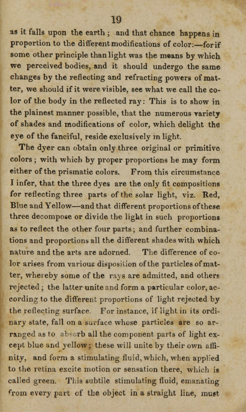 as it falls upon the earth ; and that chance happens in proportion to the different modifications of color:—forif some other principle than light was the means by which we perceived bodies, and it should undergo the same changes by the reflecting and refracting powers of mat- ter, we should if it were visible, see what we call the co- lor of the body in the reflected ray: This is to show in the plainest manner possible, that the numerous variety of shades and modifications of color, which delight the eye of the fanciful, reside exclusively in light. The dyer can obtain only three original or primitive colors ; with which by proper proportions he may form either of the prismatic colors. From this circumstance I infer, that the three dyes are the only fit compositions for reflecting three parts of the solar light, viz. Red, Blue and Yellow—and that different proportions of these three decompose or divide the light in such proportions as to reflect the other four parts; and further combina- tions and proportions all the different shades with which nature and the arts are adorned. The difference of co- lor arises from various disposition of the particles of mat- ter, whereby some of the rays are admitted, and others rejected; the latter unite and form a particular color, ac- cording to the different proportions of light rejected by the reflecting surface. For instance, if light in its ordi- nary state, fall on a surface whose particles are so ar- ranged as to absorb all the component parts of light ex- cept blue and yellow; these will unite by their own affi- nity, and form a stimulating fluid, which, when applied to the retina excite motion or sensation there, which is called green. This subtile stimulating fluid, emanating from every part cf the object in a straight line, must