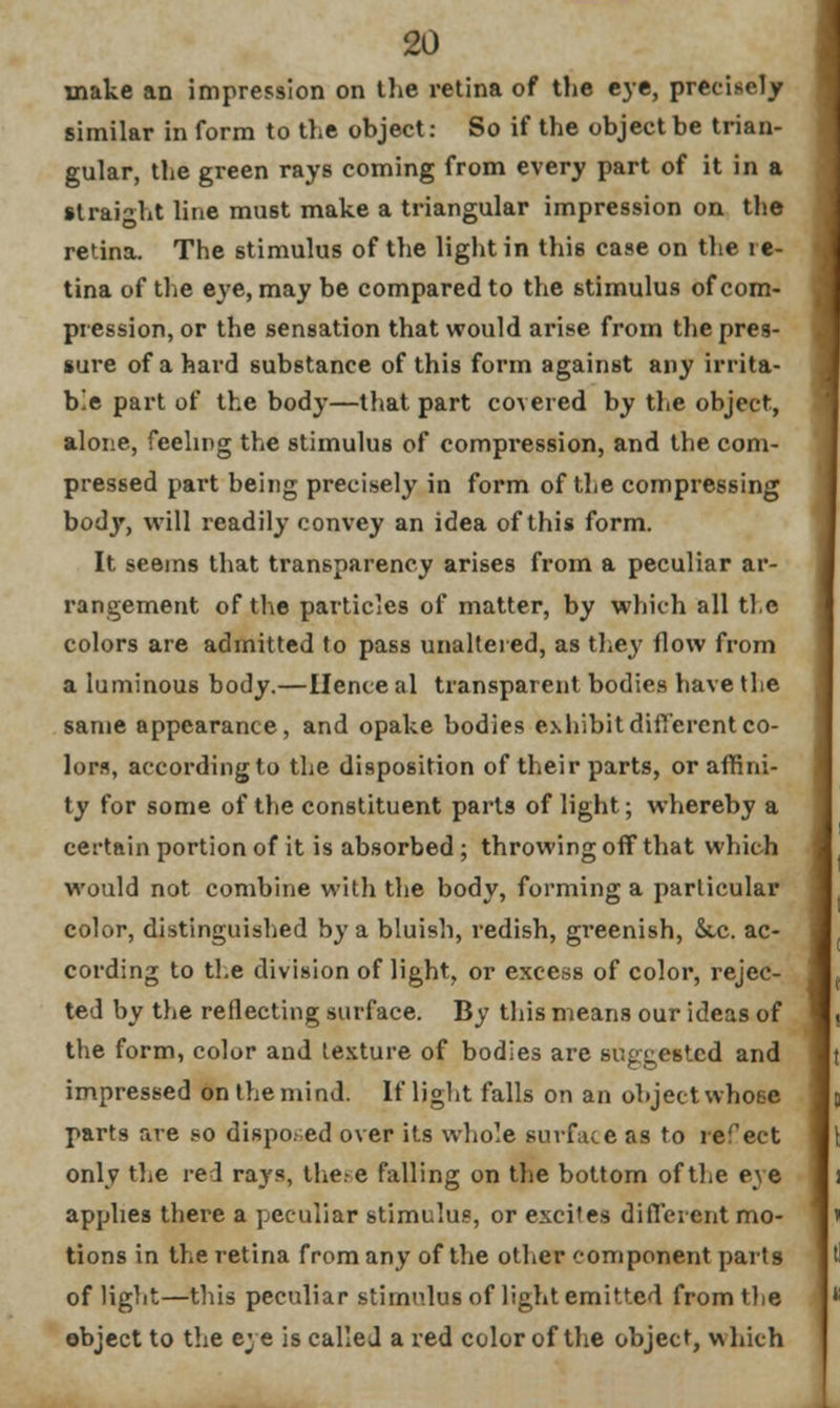 make an impression on the retina of the eye, precisely similar in form to the object: So if the object be trian- gular, the green rays coming from every part of it in a straight line must make a triangular impression on the retina. The stimulus of the light in this case on the re- tina of the eye, may be compared to the stimulus of com- pression, or the sensation that would arise from the pres- sure of a hard substance of this form against any irrita- ble part of the body—that part covered by the object, alone, feeling the stimulus of compression, and the com- pressed part being precisely in form of the compressing body, will readily convey an idea of this form. It seems that transparency arises from a peculiar ar- rangement of the particles of matter, by which all the colors are admitted to pass unaltered, as they flow from a luminous body.—Hence al transparent bodies have the same appearance, and opake bodies exhibit different co- lors, according to the disposition of their parts, or affini- ty for some of the constituent parts of light; whereby a certain portion of it is absorbed ; throwing off that which would not combine with the body, forming a particular color, distinguished by a bluish, redish, greenish, &.c. ac- cording to the division of light, or excess of color, rejec- ted by the reflecting surface. By this means our ideas of the form, color and texture of bodies are suggested and impressed on the mind. If light falls on an object whose parts are so disposed over its whole surface as to refect only the red rays, the.-e falling on the bottom of the eye applies there a peculiar stimulus, or excites different mo- tions in the retina from any of the other component parts of light—this peculiar stimulus of light emitted from the object to the eye is called a red color of the object, which