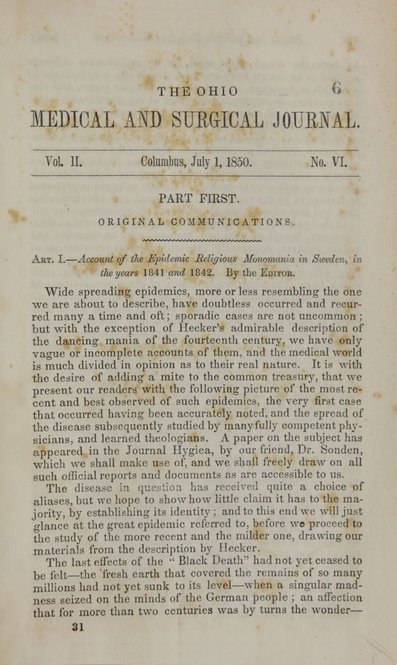 THE OHIO <> MEDICAL AND SURGICAL JOURNAL. Vol, II, Columbus, July 1,1850. No. VI. PART FIRST. ORIGINAL COMMUNICATIONS. Art. I.—Account of the Epidemic Religious Monomania in Sweden, in the years 1841 and 1842. By the Editor. Wide spreading epidemics, more or less resembling the one we are about to describe, have doubtless occurred and recur- red many a time and oft; sporadic cases are not uncommon ; but with the exception of Hecker's admirable description of the dancing mania of the fourteenth century, we have only vague or incomplete accounts of them, and the medical world is much divided in opinion as to their real nature. It is with the desire of adding a mite to the common treasury, that we present our readers with the following picture of the most re- cent and best observed of such epidemics, the very first case that occurred having been accurately noted, and the spread of the disease subsequently studied by manyfully competent phy- sicians, and learned theologians. A paper on the subject has appeared in the Journal Hygiea, by our friend, Dr. Sonden, which we shall make use of, and we shall freely draw on all such official reports and documents as are accessible to us. The disease in question has received quite a choice of aliases, but we hope to show how little claim it has to the ma- jority, by establishing its identity; and to this end we will just o-lance at the great epidemic referred to, before wo proceed to the study of the more recent and the milder one, drawing our materials from the description by Hecker. The last effects of the  Black Death had not yet ceased to be feit—the fresh earth that covered the remains of so many millions had not yet sunk to its level—when a singular mad- ness seized on the minds of the German people ; an affection that for more than two centuries was by turns the wonder— 31