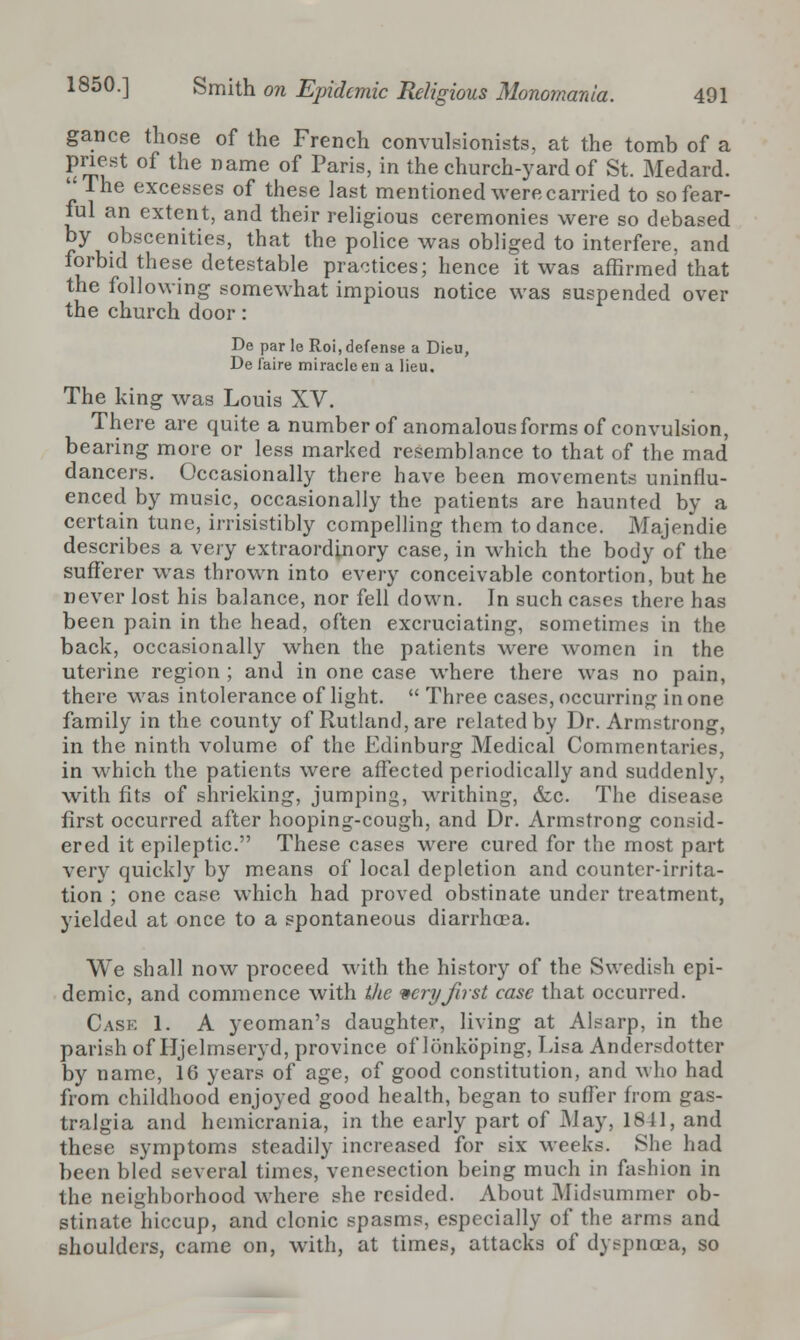 gance those of the French convulsionists, at the tomb of a priest of the name of Paris, in the church-yard of St. Medard.  Ihe excesses of these last mentioned were carried to so fear- ful an extent, and their religious ceremonies were so debased by obscenities, that the police was obliged to interfere, and forbid these detestable practices; hence it was affirmed that the following somewhat impious notice was suspended over the church door: De par Ie Roi, defense a Dieu, De (aire miracle en a lieu. The king was Louis XV. There are quite a number of anomalous forms of convulsion, bearing more or less marked resemblance to that of the mad dancers. Occasionally there have been movements uninflu- enced by music, occasionally the patients are haunted by a certain tune, irrisistibly compelling them to dance. Majendie describes a very extraordinory case, in which the body of the sufferer was thrown into every conceivable contortion, but he never lost his balance, nor fell down. In such cases there has been pain in the head, often excruciating, sometimes in Ihe back, occasionally when the patients were women in the uterine region ; and in one case where there was no pain, there was intolerance of light.  Three cases, occurring in one family in the county of Rutland, are related by Dr. Armstrong, in the ninth volume of the Edinburg Medical Commentaries, in which the patients were affected periodically and suddenly, with fits of shrieking, jumping, writhing, &c. The disease first occurred after hooping-cough, and Dr. Armstrong consid- ered it epileptic. These cases were cured for the most part very quickly by means of local depletion and counter-irrita- tion ; one case which had proved obstinate under treatment, yielded at once to a spontaneous diarrhoea. We shall now proceed with the history of the Swedish epi- demic, and commence with the very first case that occurred. Cask 1. A yeoman's daughter, living at Alearp, in the parish of Hjelmseryd, province of lonkoping, Lisa Andersdotter by name, 16 years of age, of good constitution, and who had from childhood enjoyed good health, began to suffer from gas- tralgia and hemicrania, in the early part of May, 1811, and these symptoms steadily increased for six weeks. She had been bled several times, venesection being much in fashion in the neighborhood where she resided. About Midsummer ob- stinate hiccup, and clonic spasms, especially of the arms and shoulders, came on, with, at times, attacks of dyspnoea, so