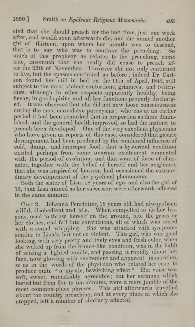 cied that she should preach for the last time, just one week after, and would soon afterwards die, and she named another girl of thirteen, upon whom her mantle was to descend, that is to say who was to continue the preaching. So much of this prophecy as relates to the preaching, came true, insomuch that she really did cease to preach af- ter the 20th of November. However she not only continued to live, but the spasms continued as before ; indeed Dr. Carl- son found her still in bed on the 11th of April, 1842, still subject to the most violent contortions, grimaces, and twitch- ings, although in other respects apparently healthy, being fleshy, in good spirits, and all her functions properly discharg- ed, it was observed that she did not now loose consciousness during the most convulsive paroxysms ; whereas at an earlier period it had been remarked that in proportion as these dimin- ished, and the general health improved, so had the instinct to preach been developed. One of the very excellent physicians who have given us reports of this case, considered that gastric derangement had been produced by the combined influence of cold, damp, and improper food ; that a hysterical condition existed perhaps from some ovarian excitement connected with the period of evolution, and that want of force of char- acter, together with the belief of herself and her neighbors, that she was inspired of heaven, had occasioned the extraor- dinary developement of the psychical phenomena. Both the sister of Lisa, 18 years of age, and also the girl of 13, that Lisa named as her successor, were afterwards affected in the same manner. Case 2. Johanna Persdotter, 16 years old, had always been wilful, disobedient and idle. When compelled to do her les- sons, used to throw herself on the ground, bite the grass or her clothes, and fall into convulsions, all of which was cured with a sound whipping. She was attacked with symptoms similar to Lisa's, but not so violent. This girl, who was good looking, with very pretty and lively eyes and fresh color, when she waked up from the trance-like condition, was in the habit of seizing a lighted candle, and passing it rapidly about her face, now glowing with excitement and apparent inspiration, so as in the words of the physician who related her case, to produce quite  a mystic, bewitching effect. Her voice was soft, sweet, remarkably agreeable; but her sermons, which lasted but from five to ten minutes, were a mere jumble of the most common-place phrases. This girl afterwards travelled about the country preaching, and at every place at which she stopped, left a number of similarly affected.