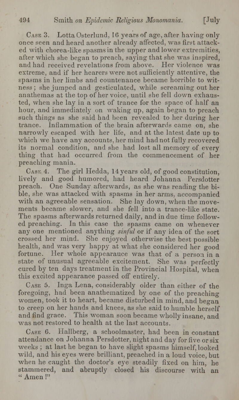 Case 3. Lotta Osterlund, 10 years of age, after having only once seen and heard another already affected, was first attack- ed with chorea-like spasms in the upper and lower extremities, after which she began to preach, saying that she was inspired, and had received revelations from above. Her violence was extreme, and if her hearers were not sufficiently attentive, the spasms in her limbs and countenance became horrible to wit- ness ; she jumped and gesticulated, while screaming out her anathemas at the top of her voice, until she fell down exhaus- ted, when she lay in a sort of trance for the space of half an hour, and immediately on waking up, again began to preach such things as she said had been revealed to her during her trance. Inflammation of the brain afterwards came on, she narrowly escaped with her life, and at the latest date up to which we have any accounts, her mind had not fully recovered its normal condition, and she had lost all memory of every thing that had occurred from the commencement of her preaching mania. Case 4. The girl Hedda, 14 years old, of good constitution, lively and good humored, had heard Johanna Persdotter preach. One Sunday afterwards, as she was reading the bi- ble, she was attacked with spasms in her arms, accompanied with an agreeable sensation. She lay down, when the move- ments became slower, and she fell into a trance-like state. The spasms afterwards returned daily, and in due time follow- ed preaching. In this case the spasms came on whenever any one mentioned anything sinful or if any idea of the sort crossed her mind. She enjoyed otherwise the best possible health, and was very happy at what she considered her good fortune. Her whole appearauce was that of a person in a state of unusual agreeable excitement. She was perfectly cured by ten days treatment in the Provincial Hospital, when this excited appearance passed off entirely. Case 5. Inga Lena, considerably older than either of the foregoing, had been anathematized by one of the preaching women, took it to heart, became disturbed in mind, and began to creep on her hands and knees, as she said to humble herself and find grace. This woman soon became wholly insane, and was not restored to health at the last accounts. Case 0. Hallberg, a schoolmaster, had been in constant attendance on Johanna Persdotter, night and day for five or six weeks ; at last he began to have slight spasms himself, looked wild, and his eyes were brilliant, preached in a loud voice, but when he caught the doctor's eye steadily fixed on him, he stammered, and abruptly closed his discourse with an  Amen !