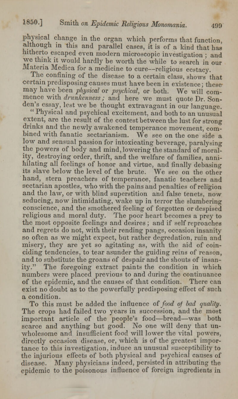 Physical change in the organ which performs that function, although in this and parallel cases, it is of a kind that has hitherto escaped even modern microscopic investigation ; and \ve think it would hardly be worth the while to search in our Materia Medica for a medicine to cure—religious ecstacy. The confining of the disease to a certain class, shows that certain predisposing causes must have been in existence; these may have been physical or psychical, or both. We will com- mence with drunkenness; and here we must quote Dr. Son- den's essay, lest we be thought extravagant in our language.  Physical and psychical excitement, and both to an unusual extent, are the result of the contest between the lust for strong drinks and the newly awakened temperance movement, com- bined with fanatic sectarianism. We see on the one side a low and sensual passion for intoxicating beverage, paralysing the powers of body and mind, lowering the standard of moral- ity, destroying order, thrift, and the welfare of families, anni- hilating all feelings of honor and virtue, and finally debasing its slave below the level of the brute. We see on the other hand, stern preachers of temperance, fanatic teachers and sectarian apostles, who with the pains and penalties of religion and the law, or with blind superstition and false tenets, now seducing, now intimidating, wake up in terror the slumbering conscience, and the smothered feeling of forgotten or despised religious and moral duty. The poor heart becomes a prey to the most opposite feelings and desires ; and if self reproaches and regrets do not, with their rending pangs, occasion insanity so often as we might expect, but rather degredation, ruin and misery, they are yet so agitating as, with the aid of coin- ciding tendencies, to tear asunder the guiding reins of reason, and to substitute the groans of despair and the shouts of insan- ity. The foregoing extract paints the condition in which numbers were placed previous to and during the continuance of the epidemic, and the causes of that condition. There can exist no doubt as to the powerfully predisposing effect of such a condition. To this must be added the influence of food of bad quality. The crops had failed two years in succession, and the most important article of the people's food—bread—was both scarce and anything but good. No one will deny that un- wholesome and insufficient food will lower the vital powers, directly occasion disease, or, which is of the greatest impor- tance to this investigation, induce an unusual susceptibility to the injurious efFects of both physical and psychical causes of disease. Many physicians indeed, persisted in attributing the epidemic to the poisonous influence of foreign ingredients in