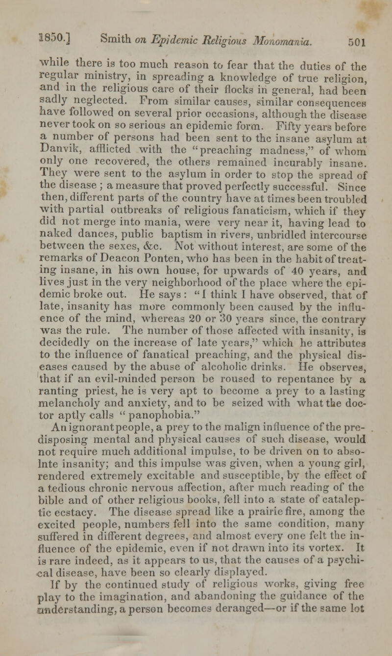 while there is too much reason to fear that the duties of the regular ministry, in spreading a knowledge of true religion, and in the religious care of their flocks in general, had been sadly neglected. From similar causes, similar consequences have followed on several prior occasions, although the disease never took on so serious an epidemic form. Fifty years before a number of persons had been sent to the insane asylum at Danvik, afflicted with the preaching madness, of whom only one recovered, the others remained incurably insane. They were sent to the asylum in order to stop the spread of the disease ; a measure that proved perfectly successful. Since then, different parts of the country have at times been troubled with partial outbreaks of religious fanaticism, which if they did not merge into mania, were very near it, having lead to naked dances, public baptism in rivers, unbridled intercourse between the sexes, &c. Not without interest, are some of the remarks of Deacon Ponten, who has been in the habit of treat- ing insane, in his own house, for upwards of 40 years, and lives just in the very neighborhood of the place where the epi- demic broke out. He says :  1 think I have observed, that of late, insanity has more commonly been caused by the influ- ence of the mind, whereas 20 or 30 years since, the contrary was the rule. The number of those affected with insanity, is decidedly on the increase of late years, which he attributes to the influence of fanatical preaching, and the physical dis- eases caused by the abuse of alcoholic drinks. He observes, that if an evil-minded person be roused to repentance by a ranting priest, he is very apt to become a prey to a lasting melancholy and anxiety, and to be seized with what the doc- tor aptly calls  panophobia. An ignorantpeople, a prey to the malign influence of the pre- disposing mental and physical causes of such disease, would not require much additional impulse, to be driven on to abso- lnte insanity; and this impulse was given, when a young girl, rendered extremely excitable and susceptible, by the effect of a tedious chronic nervous affection, after much reading of the bible and of other religious books, fell into a state of catalep- tic ecstacy. The disease spread like a prairie fire, among the excited people, numbers fell into the same condition, many suffered in different degrees, and almost every one felt the in- fluence of the epidemic, even if not drawn into its vortex. It is rare indeed, as it appears to us, that the causes of a psychi- cal disease, have been so clearly displayed. If by the continued study of religious works, giving free play to the imagination, and abandoning the guidance of the onderstanding, a person becomes deranged—or if the same lot