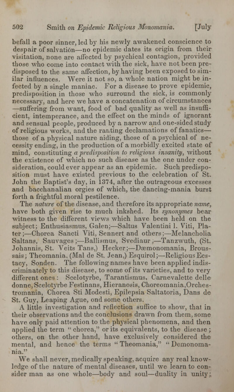 befall a poor sinner, led by his newly awakened conscience to despair of salvation—no epidemic dates its origin from their visitation, none are affected by psychical contagion, provided those who come into contact with the sick, have not been pre- disposed to the same affection, by having been exposed to sim- ilar influences. Were it not so, a whole nation might be in- fected by a single maniac. For a disease to prove epidemic, predisposition in those who surround the sick, is commonly necessary, and here we have a concatenation of circumstances —suffering from want, food of bad quality as well as insuffi- cient, intemperance, and the effect on the minds of ignorant and sensual people, produced by a narrow and one-sided study of religious works, and the ranting declamations of fanatics— those of a physical nature aiding, those of a psychical of ne- cessity ending, in the production of a morbidly excited state of mind, constituting a predisposition to religious insanity, without the existence of which no such disease as the one under con- sideration, could ever appear as an epidemic. Such predispo- sition must have existed previous to the celebration of St. John the Baptist's day, in 1374, after the outrageous excesses and bacchanalian orgies of which, the dancing-mania burst forth a frightful moral pestilence. The nature of the disease, and therefore its appropriate name, have both given rise to much inkshed. Its synonymes bear witness to the different views which have been held on the subject; Enthusiasmus, Galen;—Saltus Valentini 1. Viti, Pla- ter ;—Chorea Sancti Viti, Sennert and others;—Melancholia Saltans, Sauvages ;—Ballismus, Svediaur,—Tanzwuth, (St. Johannis, St. Veits Tans,) Hecker;—Daemonomania, Brous- sais; Theomania, (Mai de St. Jean,) Esquirol;—Religious Ecs- tacy, Sonden. The following names have been applied indis- criminately to this disease, to some of its varieties, and to very different ones : Scelotyrbe, Tarantismus, Carnevalette delle donne, Scelotyrbe Festinans, Hieranosis, Choreomania,Orches- tromania, Chorea Sti Modesti, Epilepsia Saltatoria, Dans de St. Guy, Leaping Ague, ond some others. A little investigation and reflection suffice to show, that in their observations and the conclusions drawn from them, some have only paid attention to the physical phenomena, and then applied the term  chorea, or its equivalents, to the disease; others, on the other hand, have exclusively considered the mental, and hence the terms  Theomania,  Demonoma- nia. We shall never, medically speaking, acquire any real know- ledge of the nature of mental diseases, until we learn to con- sider man as one whole—body and soul—duality in unity;