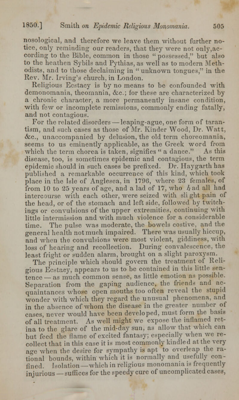 nosological, and therefore we leave them without further no- tice, only reminding our readers, that they were not only,ac- cording to the Bible, common in those  possessed, but also to the heathen Sybils and Pythias, as well as to modern Meth- odists, and to those declaiming in  unknown tongues, in the Rev. Mr. Irving's church, in London. Religious Ecstacy is by no means to be confounded with demonomania, theomania, &c; for these are characterized by a chronic character, a more permanently insane condition, with few or incomplete remissions, commonly ending fatally, and not contagious. For the related disorders —leaping-ague, one form of taran- tism, and such cases as those of Mr. Kinder Wood, Dr. Watt, &c, unaccompanied by delusion, the old term choreomania, seems to us eminently applicable, as the Greek word from which the term chorea is taken, signifies  a dance. As this disease, too, is sometimes epidemic and contagious, the term epidemic should in such cases be prefixed. Dr. Haygarth has published a remarkable occurrence of this kind, which took place in the Isle of Anglesea, in 1796, where 23 females, of from 10 to 25 years of age, and a lad of 17, who ^ad all had intercourse, with each other, were seized with sli ght pain of the head, or of the stomach and left side, followed by twitch- ings or convulsions of the upper extremities, continuing with little intermission and with much violence for a considerable time. The pulse was moderate, the bowels costive, and the general health not much impaired. There was usually hiccup, and when the convulsions were most violent, giddiness, with loss of hearing and recollection. During convalescence, the least fright or sudden alarm, brought on a slight paroxysm. The principle which should govern the treatment of Reli- gious Ecstaey, appears to us to be contained in this little sen- tence _ as much common sense, as little emotion as possible. Separation from the gaping audience, the friends and ac- quaintances whose open mouths too often reveal the stupid wonder with which they regard the unusual phenomena, and in the absence of whom the disease in the greater number of cases, never would have been developed, must form the basis of all treatment. As well might we expose the inflamed ret- ina to the glare of the mid-day sun, as allow that which can but feed the flame of excited fantasy; especially when we re- collect that in this case it is most commonly kindled at the very age when the desire for sympathy is apt to overleap the ra- tional bounds, within which it is normally and usefully con- fined. Isolation—which in religious monomania is frequently injurious — suffices for the speedy cure of uncomplicated cases,