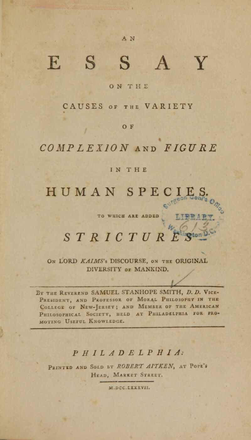 ESSAY O N T I-I E CAUSES of the VARIETY o F COMPLEXION and FIGURE I N T H E HUMAN SPECIES. ' 6n''S rs \ TO WHICH ARE ADDED T> • -p tf STRICTURES On LORD KAIMS's DISCOURSE, on the ORIGINAL DIVERSITY of MANKIND. u By the Reverend SAMUEL STANHOPE SMITH, D. D. Vice- President, and Professor of Moral Philosophy in the College of New-Jersey; and Member of the American Philosophical Society, held at Philadelphia for pro- moting Useful Knowledge. PHILADELPHIA: Printed and Sold by ROBERT AITKEN, at Pope's Head, Market Street. m.dcc.cxxxt1i.