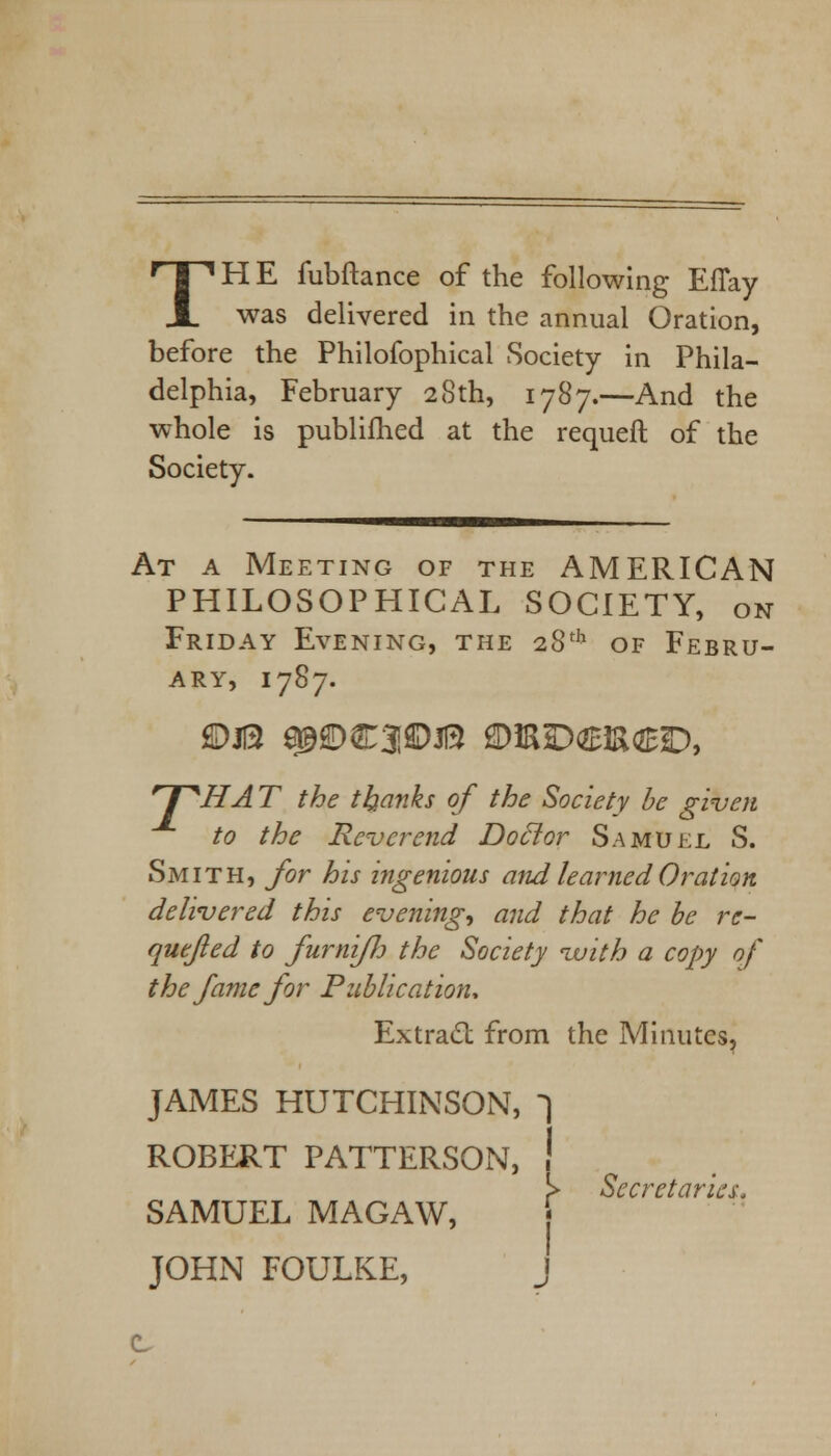TH E fubftance of the following EfTay was delivered in the annual Oration, before the Philofophical Society in Phila- delphia, February 28th, 1787.—And the whole is publifhed at the requeft of the Society. At a Meeting of the AMERICAN PHILOSOPHICAL SOCIETY, on Friday Evening, the 28th of Febru- ary, 1787. r I ^HA T the thanks of the Society be given to the Reverend Doctor Samuel S. Smith, for his ingenious and learned Oration delivered this evenings and that he be re- quefted to furnifjj the Society vuith a copy of the fame for Publication* Extracl from the Minutes, JAMES HUTCHINSON, ^ ROBERT PATTERSON, ! !> Secretaries, SAMUEL MAGAW, j JOHN FOULKE, J