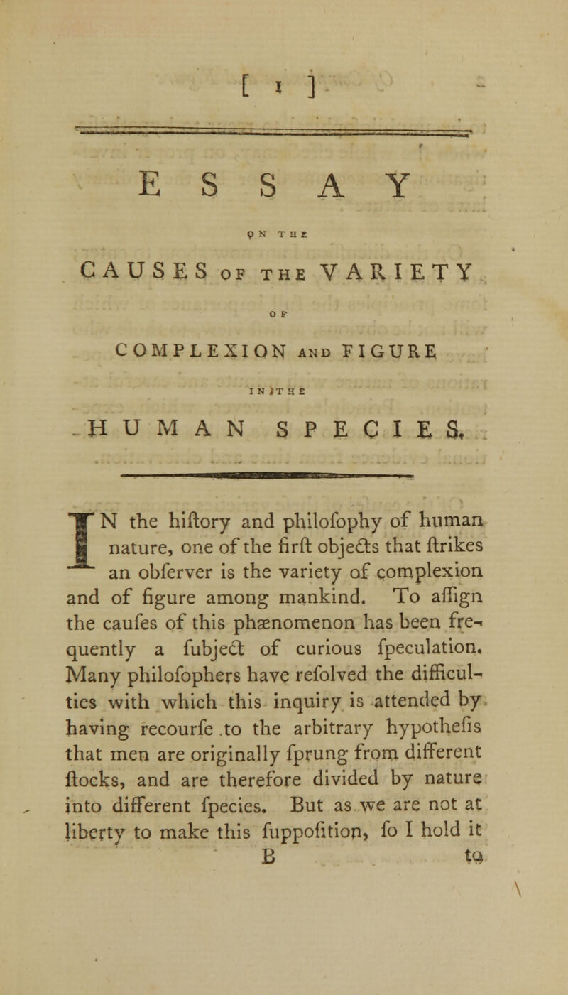 ESSAY p N THE CAUSES of the VARIETY O F COMPLEXION and FIGURE I N ) T H E HUMAN SPECIES, IN the hiftory and philofophy of human nature, one of the firft objects that ftrikes an obferver is the variety of complexion and of figure among mankind. To aflign the caufes of this phenomenon has been fre-i quently a fubject of curious fpeculation. Many philofophers have refolved the difficul- ties with which this inquiry is attended by having recourfe .to the arbitrary hypothefis that men are originally fprung from different flocks, and are therefore divided by nature into different fpecics. But as we are not at liberty to make this fuppofition, fo I hold it B tc>