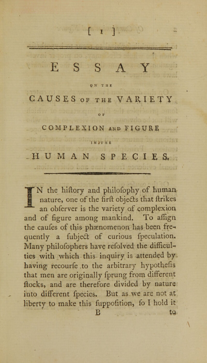 ESSAY p N THE CAUSES of the VARIETY O F COMPLEXION and FIGURE I N ) T H E HUMAN SPECIES, IN the hiftory and philofophy of human nature, one of the firft objects that ftrikes an obferver is the variety of complexion and of figure among mankind. To aflign the caufes of this phenomenon has been fre-i quently a fubject of curious fpeculation. Many philofophers have refolved the difficul- ties with which this inquiry is attended by having recourfe .to the arbitrary hypothefis that men are originally fprung from different flocks, and are therefore divided by nature into different fpecics. But as we are not at liberty to make this fuppofition, fo I hold it B tc>