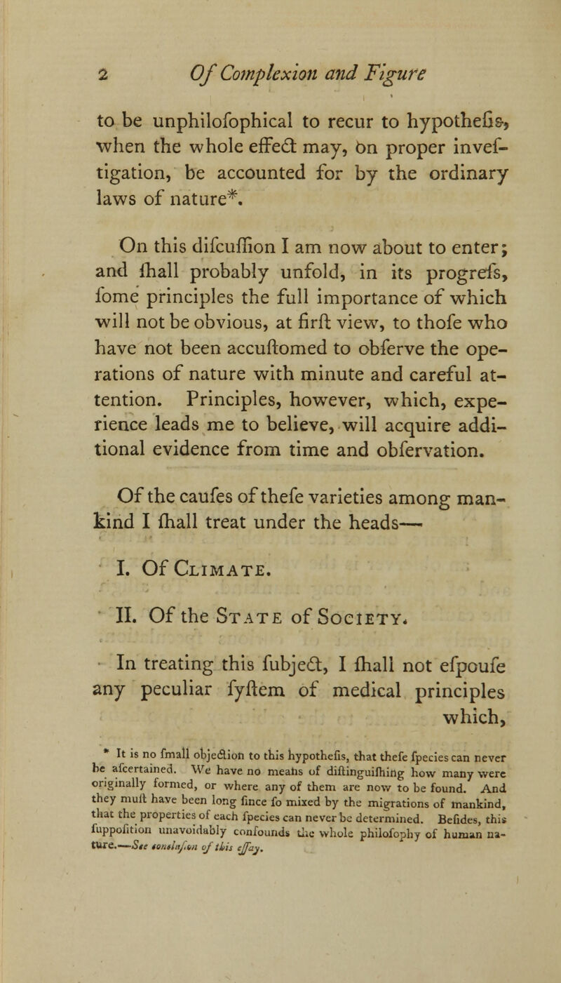 to be unphilofbphical to recur to hypothecs-, when the whole effect may, On proper inves- tigation, be accounted for by the ordinary laws of nature*. On this difcuffion I am now about to enter; and lhall probably unfold, in its progrefs, fome principles the full importance of which will not be obvious, at firft view, to thofe who have not been accuftomed to obferve the ope- rations of nature with minute and careful at- tention. Principles, however, which, expe- rience leads me to believe, will acquire addi- tional evidence from time and obfervation. Of the caufes of thefe varieties among man- kind I fhall treat under the heads—< I. Of Climate. II. Of the State of Society* In treating this fubjed, I fhali not efpoufe any peculiar fyftem of medical principles which, * It is no fmall objedion to this hypothefis, that thefe fpecies can never he afcertained. We have no means of diftinguifhing how many were originally formed, or where any of them are now to be found. And they mult have been long fince fo mixed by the migrations of mankind, that the properties of each fpecies can never be determined. Befides, this fuppofition unavoidably confounds the. whole philofophy of human na- ture.— Sic iontiiij'.Hii of ibis cjfay.