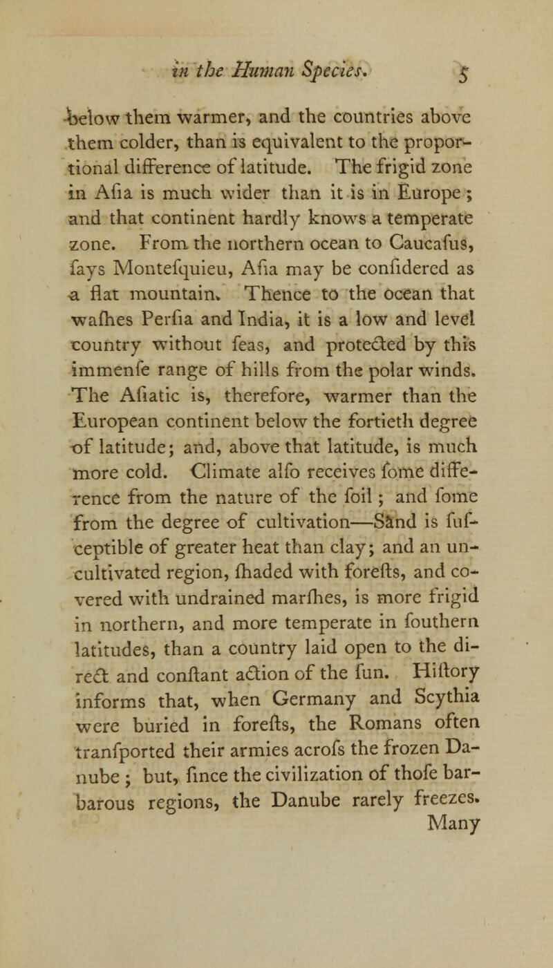 -below them warmer, and the countries above them colder, than is equivalent to the propor- tional difference of latitude. The frigid zone in Aha is much wider than it is in Europe ; and that continent hardly knows a temperate zone. From the northern ocean to Caucafus, fays Montefquieu, Afia may be confidered as -a flat mountain* Thence to the ocean that walhes Perfia and India, it is a low and level country -without feas, and protected by this immenfe range of hills from the polar wrinds. The Afiatic is, therefore, warmer than the European continent below the fortieth degree of latitude; and, above that latitude, is much more cold. Climate alio receives fome diffe- rence from the nature of the foil; and fome from the degree of cultivation—Sand is fuf- ceptible of greater heat than clay; and an un- cultivated region, fhaded with forefts, and co- vered with undrained marines, is more frigid in northern, and more temperate in fouthern latitudes, than a country laid open to the di- rect and conftant adion of the fun. Hillory informs that, when Germany and Scythia were buried in forefts, the Romans often tranfported their armies acrofs the frozen Da- nube ; but, fince the civilization of thofe bar- barous regions, the Danube rarely freezes. Many
