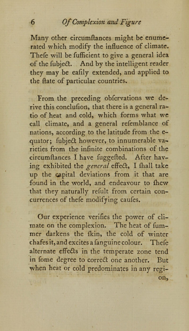 Many other circumftances might be enume- rated which modify the influence of climate. Thefe will be fufficient to give a general idea of the fubject. And by the intelligent reader they may be eafily extended, and applied to the ftate of particular countries. From the preceding obfervations we de- rive this conclufion, that there is a general ra- tio of heat and cold, which forms what we call climate, and a general refemblance of nations, according to the latitude from the e- quator; fubject however, to innumerable va- rieties from the infinite combinations of the circumftances I have fuggefted. After hav- ing exhibited the general effect, I mall take up the capital deviations from it that are found in the world, and endeavour to fhew that they naturally refult from certain con- currences of thefe modifying caufes. Our experience verifies the power of cli- mate on the complexion. The heat of fum- mer darkens the fkin, the cold of winter chafes it, and excites a fanguine colour. Thefe alternate effects in the temperate zone tend in fome degree to correct one another. But when heat or cold predominates in any regi- on,