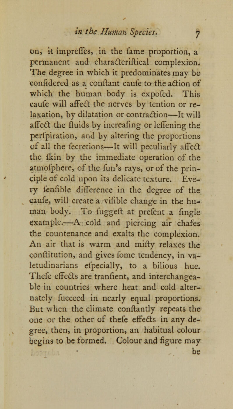 on, it impreffes, in the fame proportion, a permanent and characteriftical complexion. The degree in which it predominates may be confidered as a conftant caufe to the action of which the human body is expofed. This caufe will affect the nerves by tention or re- laxation, by dilatation or contraction—It will affect the fluids by increafing or leffening the perfpiration, and by altering the proportions of all the fecretions—It will peculiarly affect the fkin by the immediate operation of the atmofphere, of the fun's rays, or of the prin- ciple of cold upon its delicate texture. Eve- ry fenfible difference in the degree of the caufe, will create a vifible change in the hu- man body. To fuggeft at prefent a fingle example.—A cold and piercing air chafes the countenance and exalts the complexion. An air that is warm and mifty relaxes the conftitution, and gives lome tendency, in va- letudinarians efpecially, to a bilious hue. Thefe effects are tranfient, and interchangea- ble in countries where heat and cold alter- nately fucceed in nearly equal proportions. But when the climate conftantly repeats the one or the other of thefe effects in any de- gree, then, in proportion, an habitual colour begins to be formed. Colour and figure may be