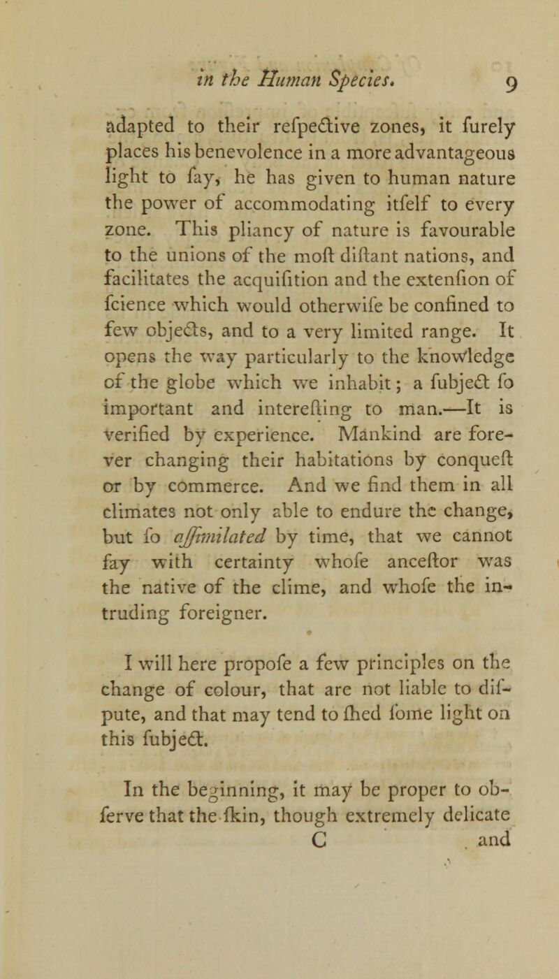 adapted to their refpe&ive zones, it furely places his benevolence in a more advantageous light to fay, he has given to human nature the power of accommodating itfelf to every zone. This pliancy of nature is favourable to the unions of the molt diftant nations, and facilitates the acquifition and the extenfion of fcience which would otherwife be confined to few objecls, and to a very limited range. It opens the way particularly to the knowledge of the globe which we inhabit; a fubject fo important and interefting to man.—It is verified by experience. Mankind are fore- ver changing their habitations by conqueft or by commerce. And we find them in all climates not only able to endure the change, but fo ojfimilated by time, that we cannot fay with certainty whofe anceftor was the native of the clime, and whofe the in- truding foreigner. I will here propofe a few principles on the change of colour, that are not liable to dif- pute, and that may tend to fhed fome light on this fubjecl:. In the beginning, it may be proper to ob- ferve that the fkin, though extremely delicate C . and