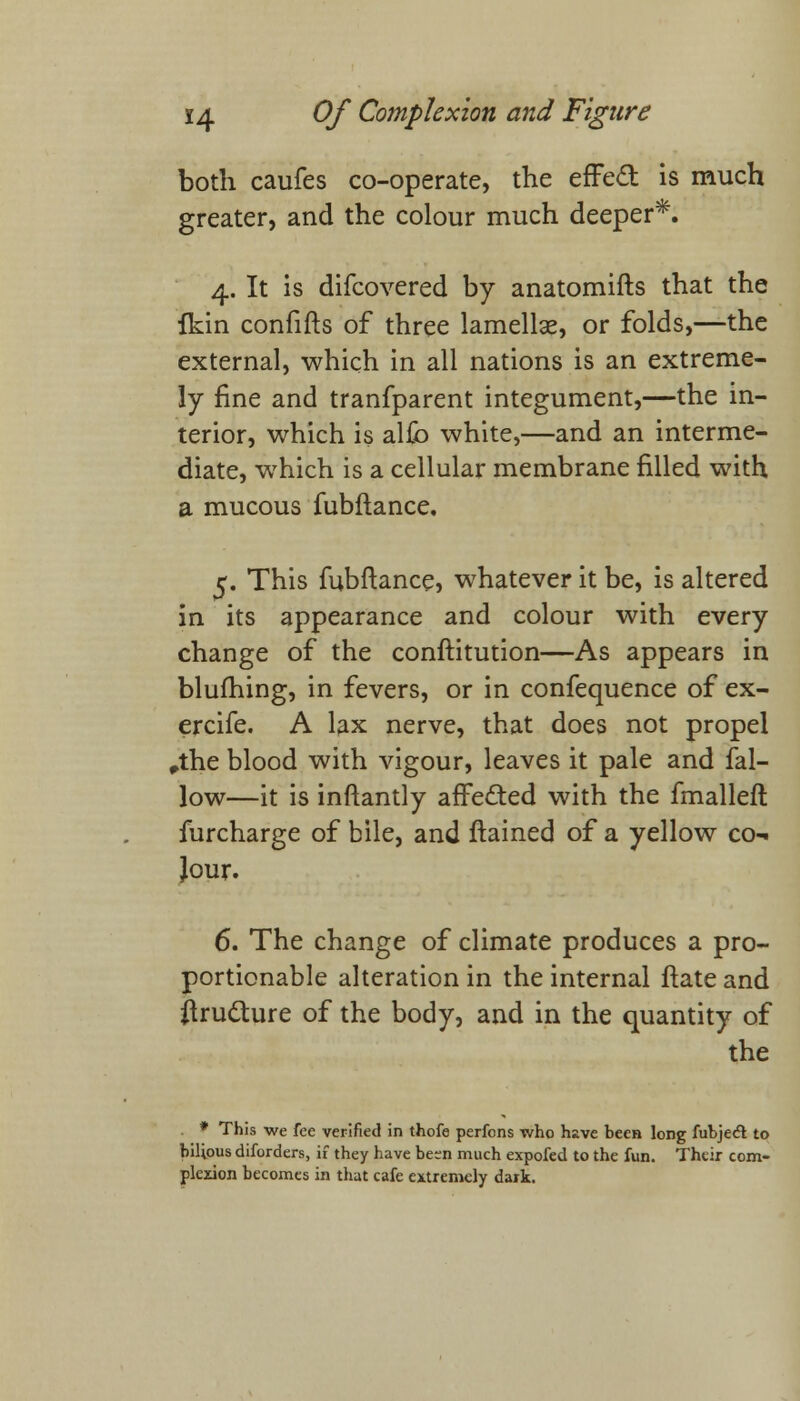 both caufes co-operate, the efFecT: is much greater, and the colour much deeper*. 4. It is difcovered by anatomifts that the fkin confifts of three lamellae, or folds,—the external, which in all nations is an extreme- ly fine and tranfparent integument,—the in- terior, which is alfo white,—and an interme- diate, which is a cellular membrane filled with a mucous fubftance. 5. This fubftance, whatever it be, is altered in its appearance and colour with every change of the conftitution—As appears in blufhing, in fevers, or in confequence of ex- ercife. A lax nerve, that does not propel ,the blood with vigour, leaves it pale and fal- low—it is inftantly affected with the fmalleft furcharge of bile, and ftained of a yellow co- Jour. 6. The change of climate produces a pro- portionable alteration in the internal ftate and itru&ure of the body, and in the quantity of the * This we fee verified in thofe perfons who have been long fubje<ft to bilious diforders, if they have be;n much expofed to the fun. Their com- plexion becomes in that cafe extremely dark.