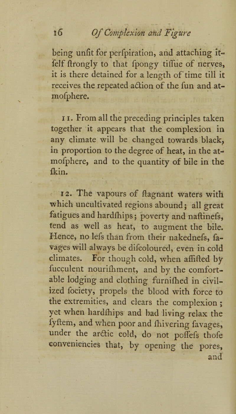 being unfit for perfpiration, and attaching it- felf ftrongly to that fpongy tifTue of nerves, it is there detained for a length of time till it receives the repeated action of the fun and at- mofphere. 11. From all the preceding principles taken together it appears that the complexion in any climate will be changed towards black, in proportion to the degree of heat, in the at- mofphere, and to the quantity of bile in the fkin. 12. The vapours of ftagnant waters with which uncultivated regions abound; all great fatigues and hardfhips; poverty and naftinefs, tend as well as heat, to augment the bile. Hence, no lefs than from their nakednefs, fa- vages will always be difcoloured, even in cold climates. For though cold, when affifted by fucculent nourifhment, and by the comfort- able lodging and clothing furnifhed in civil- ized fociety, propels the blood with force to the extremities, and clears the complexion ; yet when hardfhips and bad living relax the fyftem, and when poor and fhivering favages, under the arctic cold, do not poifefs thofe conveniencies that, by opening the pores, and