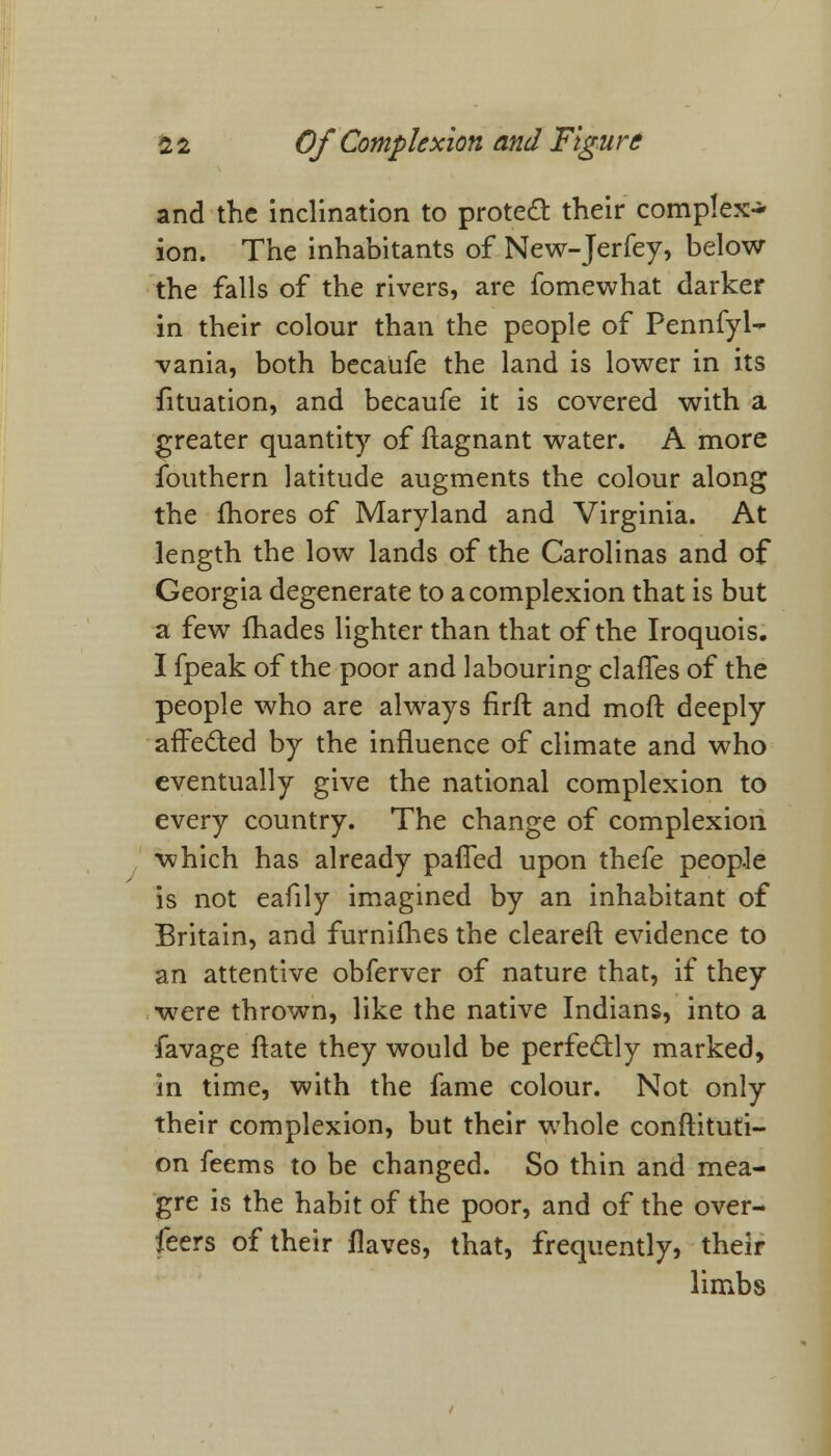 and the inclination to protect their complex- ion. The inhabitants of New-Jerfey, below the falls of the rivers, are fomewhat darker in their colour than the people of Pennfyl- -vania, both becaiife the land is lower in its fituation, and becaufe it is covered with a greater quantity of ftagnant water. A more fouthern latitude augments the colour along the fhores of Maryland and Virginia. At length the low lands of the Carolinas and of Georgia degenerate to a complexion that is but a few fhades lighter than that of the Iroquois. I fpeak of the poor and labouring claffes of the people who are always firft and moft deeply affected by the influence of climate and who eventually give the national complexion to every country. The change of complexion which has already paffed upon thefe people is not eafily imagined by an inhabitant of Britain, and furnifhes the cleared evidence to an attentive obferver of nature that, if they were thrown, like the native Indians, into a favage ftate they would be perfectly marked, in time, with the fame colour. Not only their complexion, but their whole conftituti- on feems to be changed. So thin and mea- gre is the habit of the poor, and of the over- feers of their Haves, that, frequently, their limbs