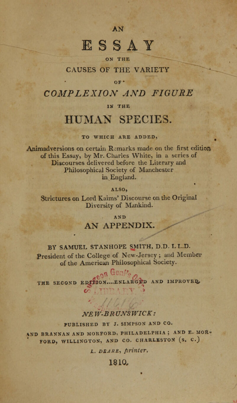 AN ESSAY ON THE CAUSES OF THE VARIETY OF* COMPLEXION AND FIGURE IN THE HUMAN SPECIES. TO WHICH ARE ADDED, Animadversions on certain Remarks made on the first edition of this Essay, by Mr. Charles White, in a series of Discourses delivered before the Literary and Philosophical Society of Manchester in England. ALSO, Strictures on Lord Kaims' Discourse on the Original Diversity of Mankind. AND AN APPENDIX. BY SAMUEL STANHOPE SMITH, D.D. I. L.D. President of the College of New-Jersey ; and Member of the American Philosophical Society. THE SECOND EftfT10N....ENLAR'GS*D AND IMPROVED,, WE W-BR UJVS WICK: PUBLISHED BY J. SIMPSON AND CO. \ND BRANNAN AND MORFORD. PHILADELPHIA ; AND E. MOR- FORD, WILLINGTON, AND CO. CHARLESTON (s. C.) i. deare, printer. 1810,