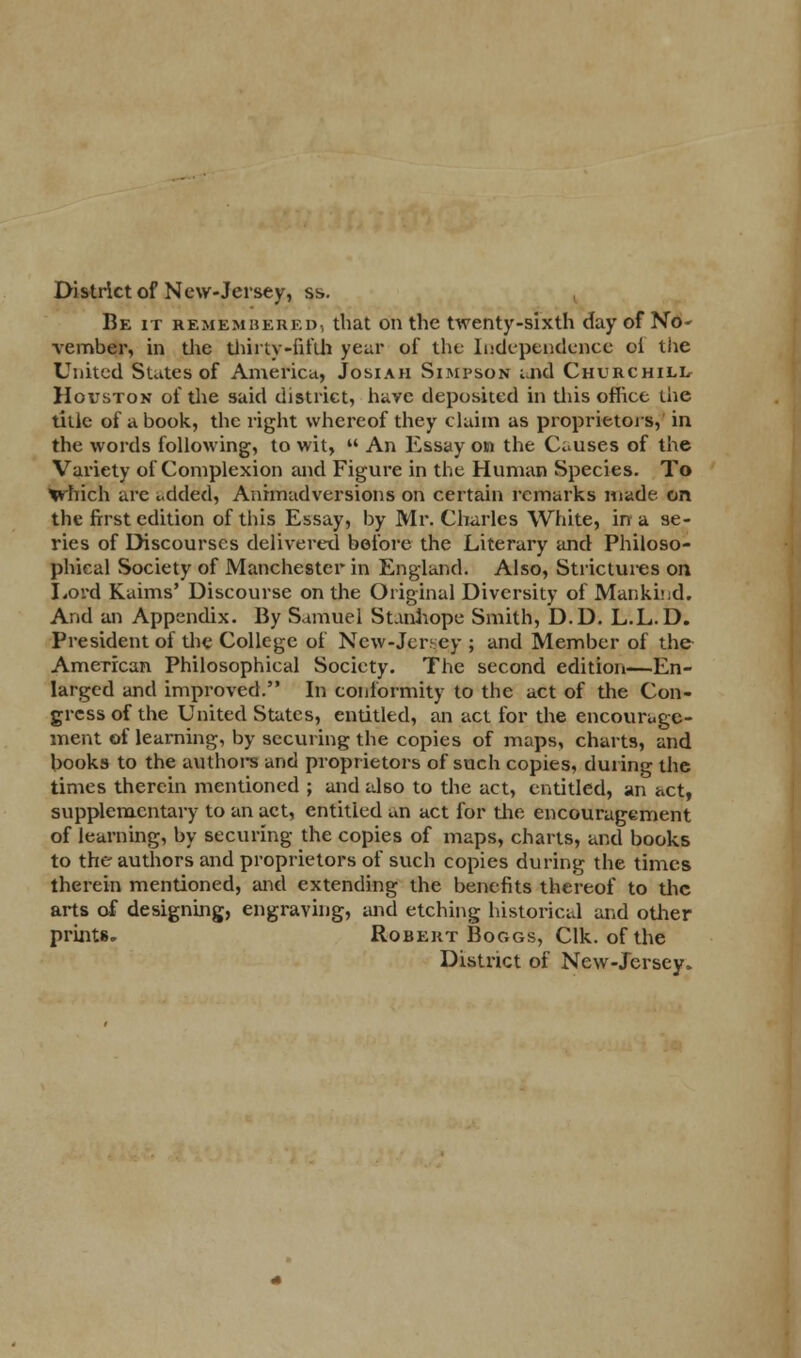 District of New-Jersey, ss. Be it remembered, that on the twenty-sixth day of No- vember, in die thirty-fifth year of the Independence of the United States of America, Josiah Simpson and Churchill Houston of the said district, have deposited in this office the title of a book, the right whereof they claim as proprietors,' in the words following, to wit,  An Essay on the Causes of the Variety of Complexion and Figure in the Human Species. To trhich are added, Animadversions on certain remarks made on the first edition of this Essay, by Mr. Charles White, in a se- ries of Discourses delivered before the Literary and Philoso- phical Society of Manchester in England. Also, Strictures on Lord Kaims' Discourse on the Original Diversity of Mankind. And an Appendix. By Samuel Stanhope Smith, D.D. L.L. D. President of the College of Ncw-Jeney ; and Member of the American Philosophical Society. The second edition—En- larged and improved. In conformity to the act of the Con- gress of the United States, entitled, an act for the encouruge- ment of learning, by securing the copies of maps, charts, and books to the author* and proprietors of such copies, during the times therein mentioned ; and also to the act, entitled, an act, supplementary to an act, entitled an act for the encouragement of learning, by securing the copies of maps, charts, and books to the authors and proprietors of such copies during the times therein mentioned, and extending the benefits thereof to the aits of designing, engraving, and etching historical and other prints. Robekt Boggs, Clk. of the District of New-Jersey.