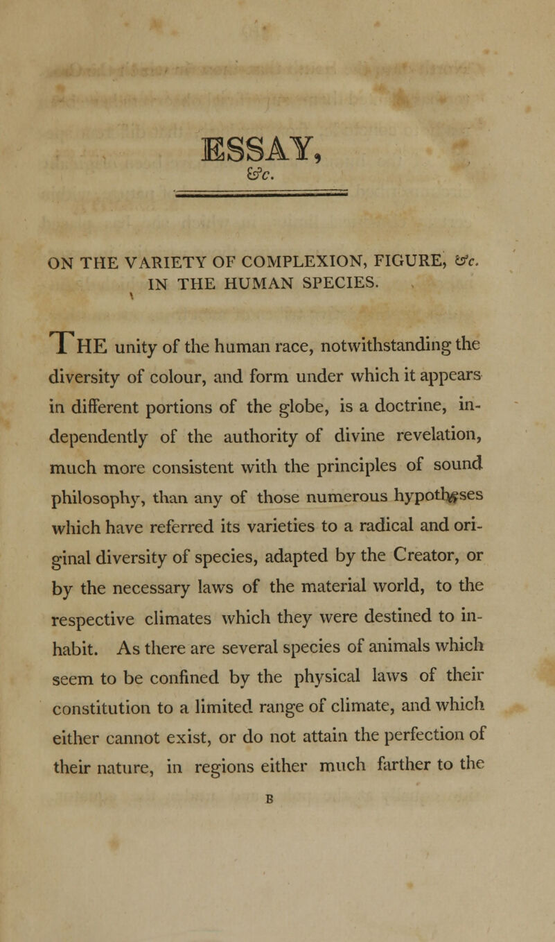 ESSAY, fcfc. ON THE VARIETY OF COMPLEXION, FIGURE, &c. IN THE HUMAN SPECIES. 1HE unity of the human race, notwithstanding the diversity of colour, and form under which it appears in different portions of the globe, is a doctrine, in- dependently of the authority of divine revelation, much more consistent with the principles of sound philosophy, than any of those numerous hypotheses which have referred its varieties to a radical and ori- ginal diversity of species, adapted by the Creator, or by the necessary laws of the material world, to the respective climates which they were destined to in- habit. As there are several species of animals which seem to be confined by the physical laws of their constitution to a limited range of climate, and which either cannot exist, or do not attain the perfection of their nature, in regions either much farther to the