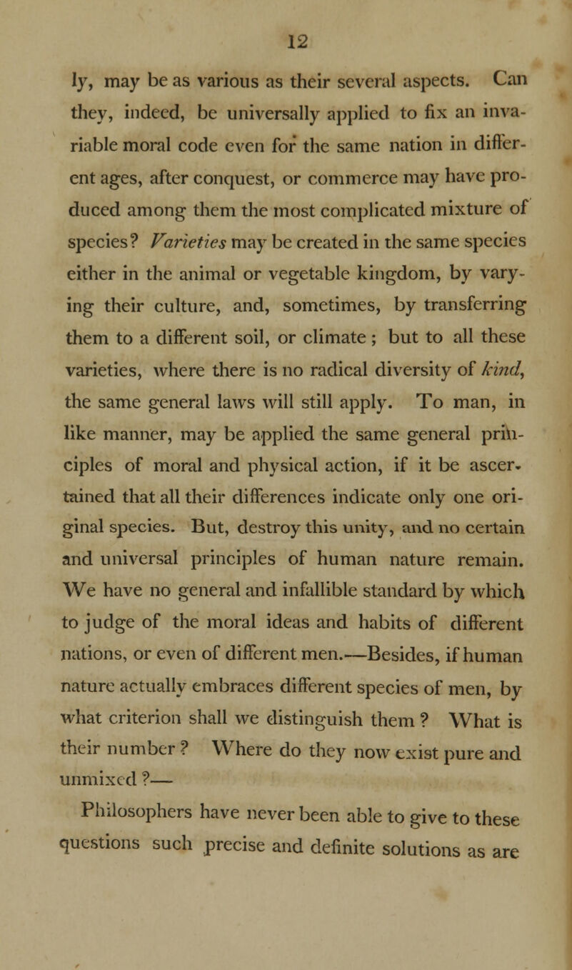 ly, may be as various as their several aspects. Can they, indeed, be universally applied to fix an inva- riable moral code even for the same nation in differ- ent ages, after conquest, or commerce may have pro- duced among them the most complicated mixture of species ? Varieties may be created in the same species either in the animal or vegetable kingdom, by vary- ing their culture, and, sometimes, by transferring them to a different soil, or climate; but to all these varieties, where there is no radical diversity of kind, the same general laws will still apply. To man, in like manner, may be applied the same general prin- ciples of moral and physical action, if it be ascer- tained that all their differences indicate only one ori- ginal species. But, destroy this unity, and no certain and universal principles of human nature remain. We have no general and infallible standard by which to judge of the moral ideas and habits of different nations, or even of different men.—Besides, if human nature actually embraces different species of men, by what criterion shall we distinguish them ? What is their number ? Where do they now exist pure and unmixed ?— Philosophers have never been able to give to these questions such precise and definite solutions as are