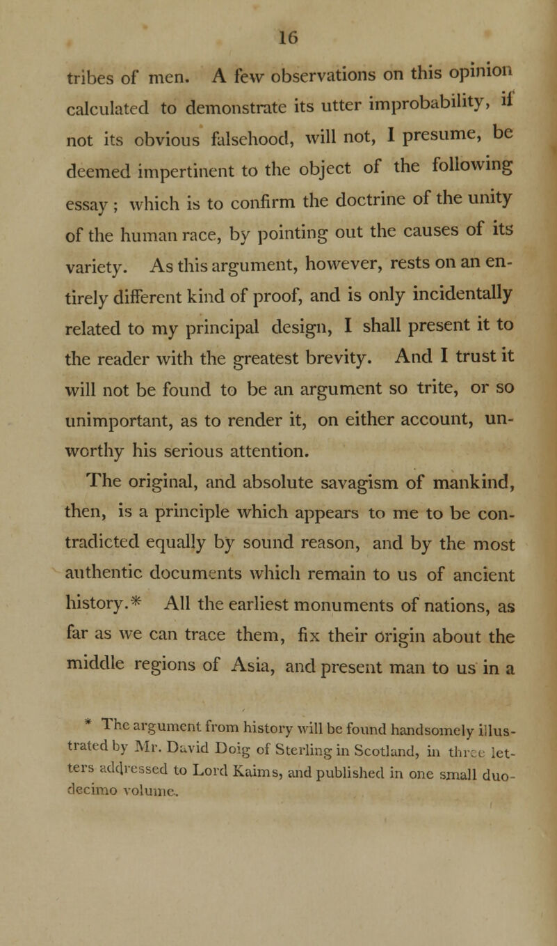 tribes of men. A few observations on this opinion calculated to demonstrate its utter improbability, ii not its obvious falsehood, will not, I presume, be deemed impertinent to the object of the following essay ; which is to confirm the doctrine of the unity of the human race, by pointing out the causes of its variety. As this argument, however, rests on an en- tirely different kind of proof, and is only incidentally related to my principal design, I shall present it to the reader with the greatest brevity. And I trust it will not be found to be an argument so trite, or so unimportant, as to render it, on either account, un- worthy his serious attention. The original, and absolute savagism of mankind, then, is a principle which appears to me to be con- tradicted equally by sound reason, and by the most authentic documents which remain to us of ancient history.* All the earliest monuments of nations, as far as we can trace them, fix their origin about the middle regions of Asia, and present man to us in a * The argument from history will be found handsomely illus- trated by Mr. David Doig of Sterling in Scotland, in thrc e let- ters addressed to Lord Kaims, and published in one small duo- decimo volume.