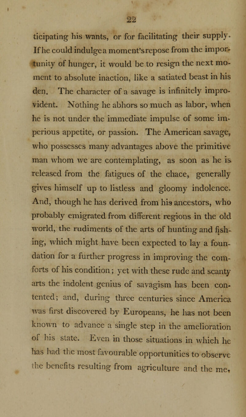 ticipating his wants, or for facilitating their supply. If he could indulge a moment's repose from the impor- tunity of hunger, it would be to resign the next mo- ment to absolute inaction, like a satiated beast in his den. The character of a savage is infinitely impro- vident. Nothing he abhors so much as labor, when he is not under the immediate impulse of some im- perious appetite, or passion. The American savage, who possesses many advantages above the primitive man whom we are contemplating, as soon as he is. released from the fatigues of the chace, generally gives himself up to listless and gloomy indolence. And, though he has derived from his ancestors, who probably emigrated from different regions in the old world, the rudiments of the arts of hunting and fish- ing, which might have been expected to lay a foun- dation for a further progress in improving the com- forts of his condition; yet with these rude and scanty- arts the indolent genius of savagism has been con- tented; and, during three centuries since America was first discovered by Europeans, he has not been known to advance a single step in the amelioration of his state. Even in those situations in which he has had the most favourable opportunities to observe the benefits resulting from agriculture and the me,