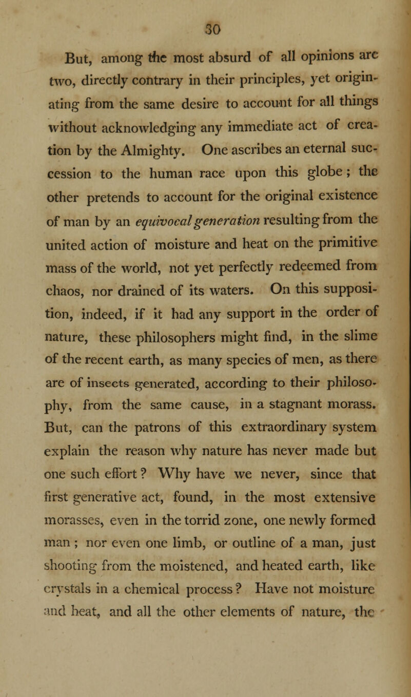 But, among me most absurd of all opinions arc two, directly contrary in their principles, yet origin- ating from the same desire to account for all things without acknowledging any immediate act of crea- tion by the Almighty. One ascribes an eternal suc- cession to the human race upon this globe; the other pretends to account for the original existence of man by an equivocal generation resulting from the united action of moisture and heat on the primitive mass of the world, not yet perfectly redeemed from chaos, nor drained of its waters. On this supposi- tion, indeed, if it had any support in the order of nature, these philosophers might find, in the slime of the recent earth, as many species of men, as there are of insects generated, according to their philoso- phy, from the same cause, in a stagnant morass. But, can the patrons of this extraordinary system explain the reason why nature has never made but one such effort ? Why have we never, since that first generative act, found, in the most extensive morasses, even in the torrid zone, one newly formed man ; nor even one limb, or outline of a man, just shooting from the moistened, and heated earth, like crystals in a chemical process ? Have not moisture and heat, and all the other elements of nature, the