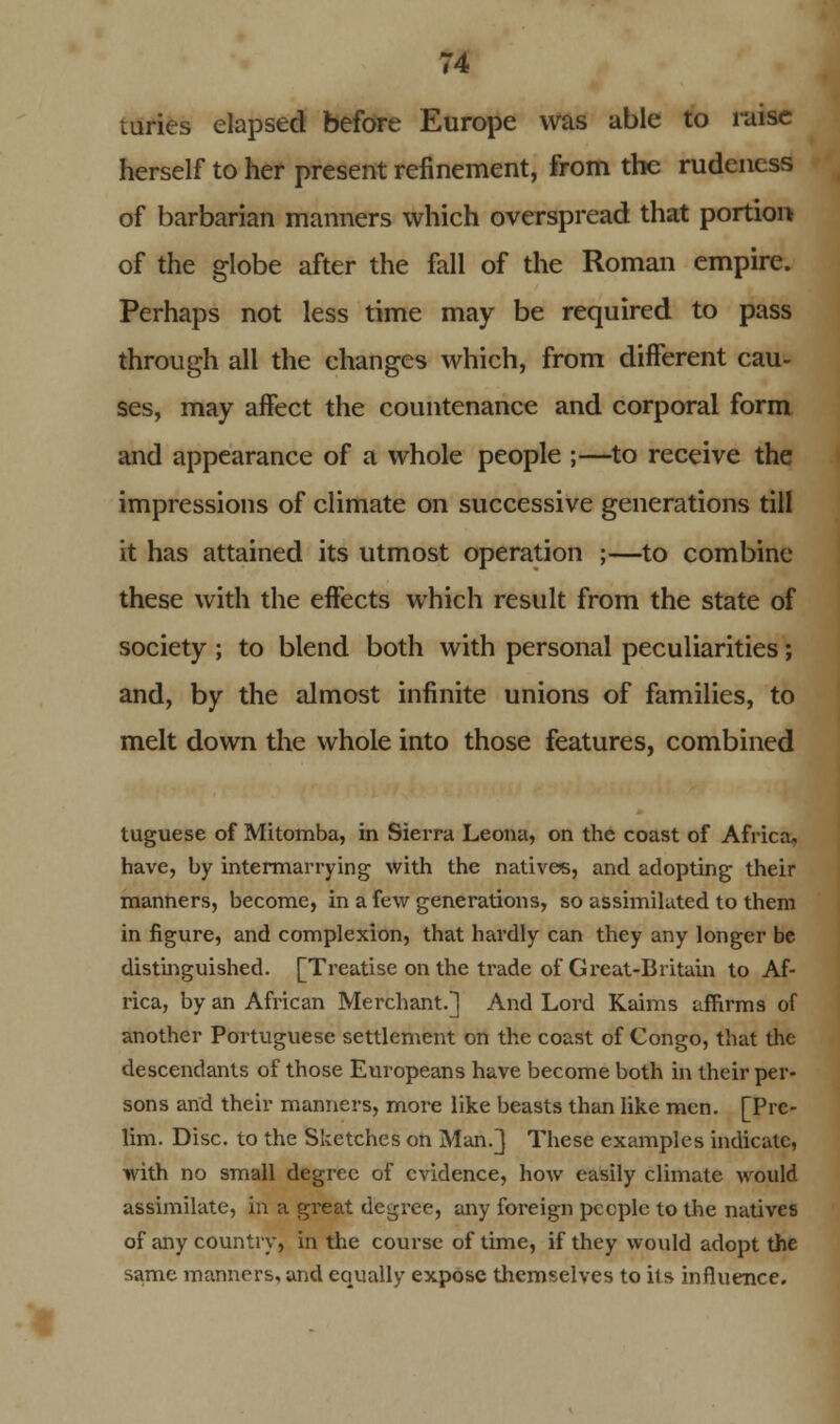 mries elapsed before Europe was able to raise herself to her present refinement, from the rudeness of barbarian manners which overspread that portion of the globe after the fall of the Roman empire. Perhaps not less time may be required to pass through all the changes which, from different cau- ses, may affect the countenance and corporal form and appearance of a whole people ;—to receive the impressions of climate on successive generations till it has attained its utmost operation ;—to combine these with the effects which result from the state of society; to blend both with personal peculiarities; and, by the almost infinite unions of families, to melt down the whole into those features, combined tuguese of Mitomba, in Sierra Leona, on the coast of Africa, have, by intermarrying with the natives, and adopting their manners, become, in a few generations, so assimilated to them in figure, and complexion, that hardly can they any longer be distinguished. [Treatise on the trade of Great-Britain to Af- rica, by an African Merchant.] And Lord Kaims affirms of another Portuguese settlement on the coast of Congo, that the descendants of those Europeans have become both in their per- sons and their manners, more like beasts than like men. [Pre- lim. Disc, to the Sketches on Man.] These examples indicate, with no small degree of evidence, how easily climate would assimilate, in a great degree, any foreign pccple to the natives of any country, in the course of time, if they would adopt the same manners, and equally expose themselves to its influence.