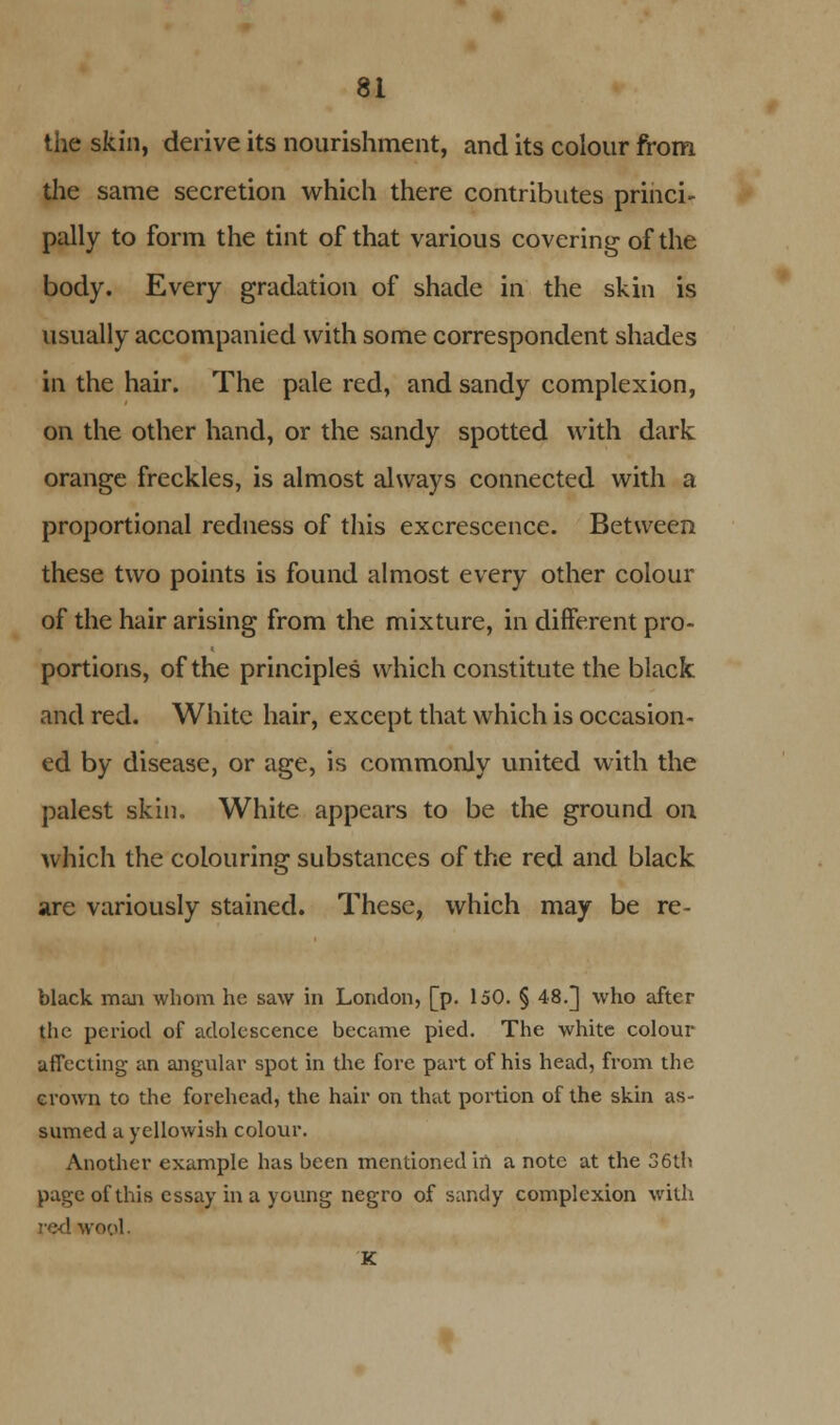 the skin, derive its nourishment, and its colour from the same secretion which there contributes princi- pally to form the tint of that various covering of the body. Every gradation of shade in the skin is usually accompanied with some correspondent shades in the hair. The pale red, and sandy complexion, on the other hand, or the sandy spotted with dark orange freckles, is almost always connected with a proportional redness of this excrescence. Between these two points is found almost every other colour of the hair arising from the mixture, in different pro- portions, of the principles which constitute the black and red. White hair, except that which is occasion- ed by disease, or age, is commonly united with the palest skin. White appears to be the ground on which the colouring substances of the red and black are variously stained. These, which may be re- black man whom he saw in London, [p. 150. § 48.] who after the period of adolescence became pied. The white colour affecting an angular spot in the fore part of his head, from the grown to the forehead, the hair on that portion of the skin as- sumed a yellowish colour. Another example has been mentioned in a note at the 36th page of this essay in a young negro of sandy complexion with red wool. K