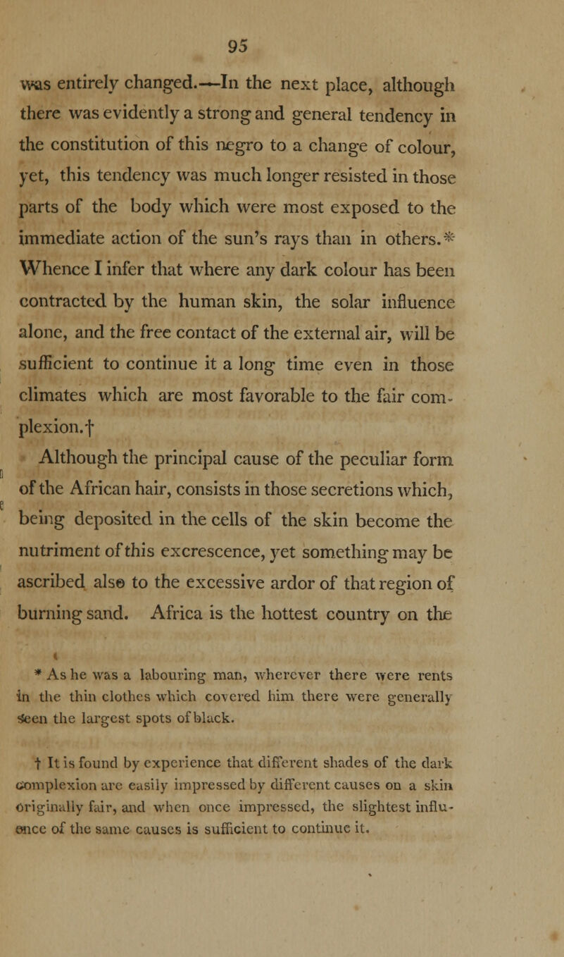 was entirely changed.—In the next place, although there was evidently a strong and general tendency in the constitution of this negro to a change of colour, yet, this tendency was much longer resisted in those parts of the body which were most exposed to the immediate action of the sun's rays than in others.* Whence I infer that where any dark colour has been contracted by the human skin, the solar influence alone, and the free contact of the external air, will be sufficient to continue it a long time even in those climates which are most favorable to the fair com- plexion.f Although the principal cause of the peculiar form of the African hair, consists in those secretions which, being deposited in the cells of the skin become the nutriment of this excrescence, yet something may be ascribed also to the excessive ardor of that region of burning sand. Africa is the hottest country on the i * As he was a labouring man, wherever there were rents in the thin clothes which covered him there were generally *en the largest spots of black. t It is found by experience that different shades of the dark complexion are easily impressed by different causes on a skin originally fair, and when once impressed, the slightest influ- ence of the same causes is sufficient to continue it.