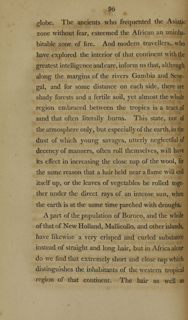 globe. The ancients who frequented the Asiatic zone without fear, esteemed the African an uninha- bitable zone of fire. And modern travellers, who have explored the interior of that continent with the greatest intelligence and care, inform us that, although along the margins of the rivers Gambia and Sene- gal, and for some distance on each side, there are shady forests and a fertile soil, yet almost the whole region embraced between the tropics is a tract of sand that often literally burns. This state, nor of the atmosphere only, but especially of the earth, in the dust of which young savages, utterly neglectful of decency of manners, often roll themselves, will have its effect in increasing the close nap of the wool, for the same reason that a hair held near a flame will coil itself up, or the leaves of vegetables be rolled toge- ther under the direct rays of an intense sun, when the earth is at the same time parched with drought. A part of the population of Borneo, and the whole of that of New Holland, Mallicollo, and other islands, have likewise a very crisped and curled substance instead of straight and long hair, but in Africa alone do we find that extremely short and close nap which distinguishes the inhabitants of the western tropical region of that continent. The hair as well as