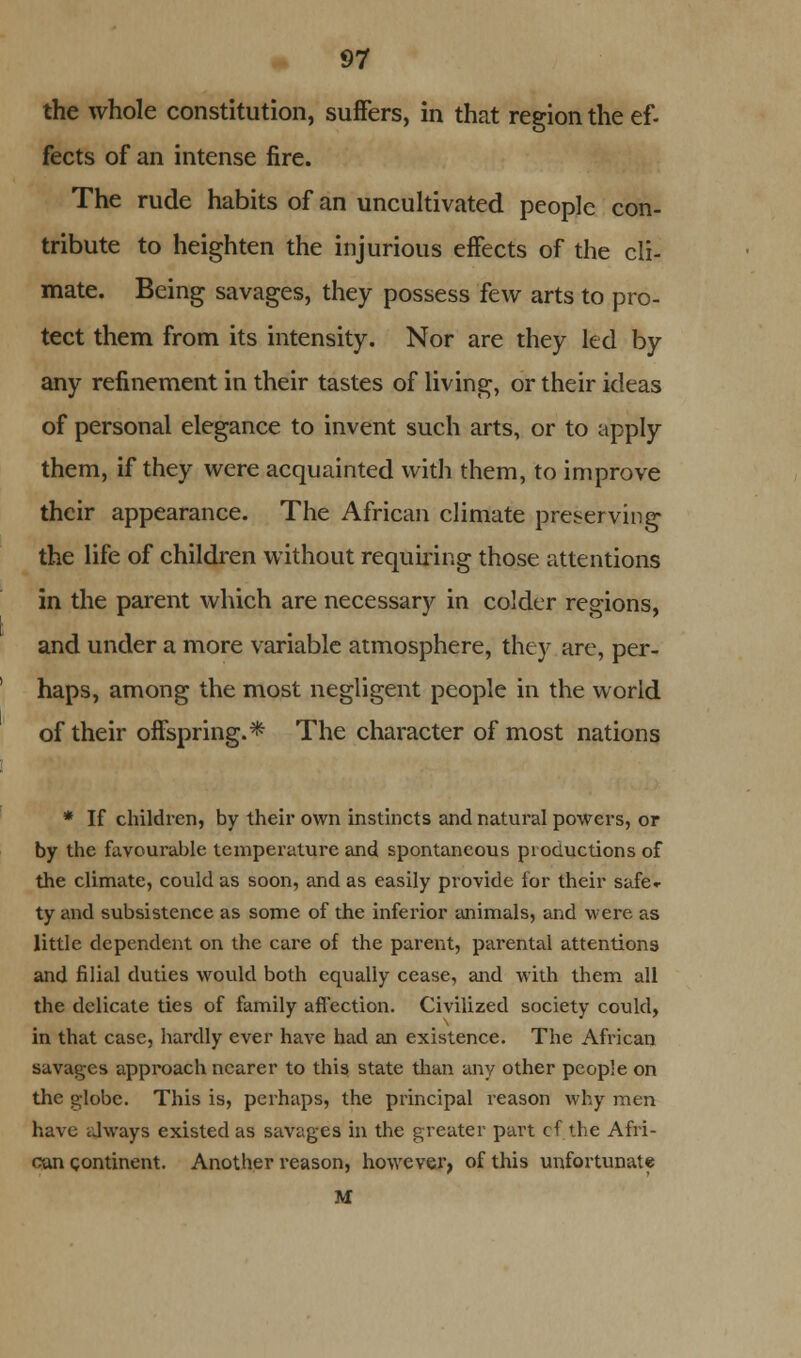 the whole constitution, suffers, in that region the ef- fects of an intense fire. The rude habits of an uncultivated people con- tribute to heighten the injurious effects of the cli- mate. Being savages, they possess few arts to pro- tect them from its intensity. Nor are they led by any refinement in their tastes of living, or their ideas of personal elegance to invent such arts, or to apply them, if they were acquainted with them, to improve their appearance. The African climate preserving the life of children without requiring those attentions in the parent which are necessary in colder regions, and under a more variable atmosphere, they are, per- haps, among the most negligent people in the world of their offspring.* The character of most nations * If children, by their own instincts and natural powers, or by the favourable temperature and spontaneous productions of the climate, could as soon, and as easily provide for their safe- ty and subsistence as some of the inferior animals, and were as little dependent on the care of the parent, parental attentions and filial duties would both equally cease, and with them all the delicate ties of family affection. Civilized society could, in that case, hardly ever have had an existence. The African savages approach nearer to this state than any other people on the globe. This is, perhaps, the principal reason why men have always existed as savages in the greater part cf the Afri- can continent. Another reason, however, of this unfortunate M