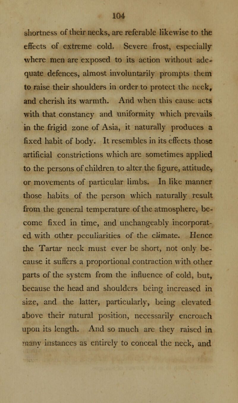 shortness of their necks, are referable likewise to the effects of extreme cold. Severe frost, especially where men are exposed to its action without ade- quate defences, almost involuntarily prompts them to raise their shoulders in order to protect the neck, and cherish its warmth. And when this cause nets with that constancy and uniformity which prevails in the frigid zone of Asia, it naturally produces a fixed habit of body. It resembles in its effects those artificial constrictions which are sometimes applied to the persons of children to alter the figure, attitude, or movements of particular limbs. In like manner those habits of the person which naturally result from the general temperature of the atmosphere, be- come fixed in time, and unchangeably incorporat- ed with other peculiarities of the climate. Hence the Tartar neck must ever be short, not only be- cause it suffers a proportional contraction with other parts of the system from the influence of cold, but, because the head and shoulders being increased in size, and the latter, particularly, being elevated above their natural position, necessarily encroach upon its length. And so much arc they raised in many instances as entirely to conceal the neck, and