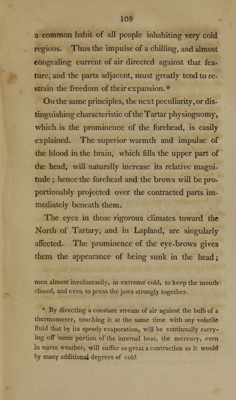 a common habit of all people inhabiting very cold regions. Thus the impulse of a chilling, and almost congealing current of air directed against that fea- ture, and the parts adjacent, must greatly tend to re- strain the freedom of their expansion.* On the same principles, the next peculiarity, or dis- tinguishing characteristic of the Tartar physiognomy, which is the prominence of the forehead, is easily explained. The superior warmth and impulse of the blood in the brain, which fills the upper part of the head, will naturally increase its relative magni- tude ; hence the forehead and the brows will be pro- portionably projected over the contracted parts im- mediately beneath them. The eyes in those rigorous climates toward the North of Tartary, and in Lapland, are singularly affected. The prominence of the eye-brows gives them the appearance of being sunk in the head; men almost involuntarily, in extreme cold, to keep the mouth closed, and even to press the jaws strongly together. * By directing a constant stream of air against the bulb of a thei-mometer, touching it at the same time with any volatile fluid that by its speedy evaporation, will be continually carry- ing off some portion of the internal heat, the mercury, even in warm weather, will suffer as great a contraction as it would by many additional degrees of cold.