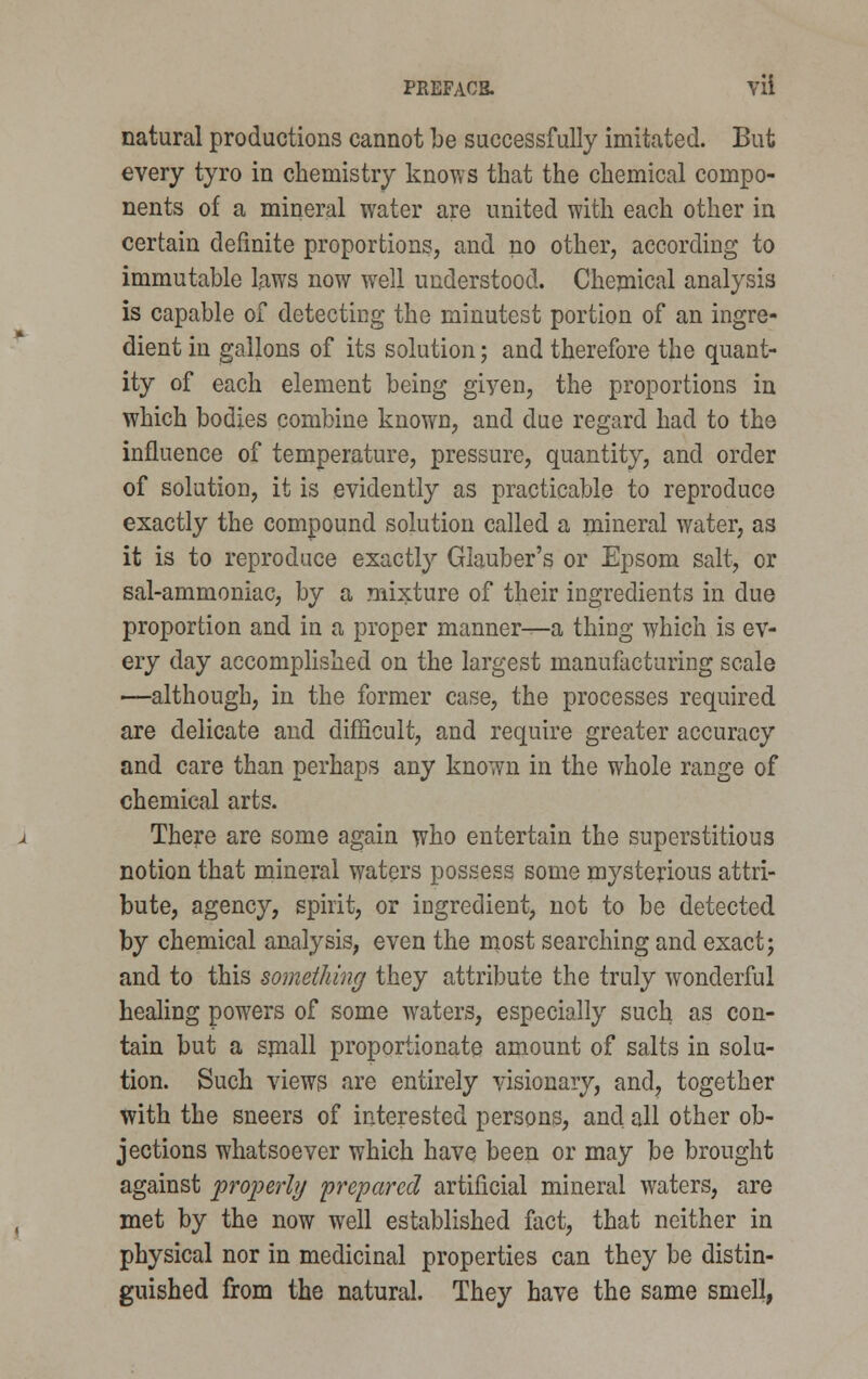 PREFACB. Vli natural productions cannot be successfully imitated. But every tyro in chemistry knows that the chemical compo- nents of a mineral water are united with each other in certain definite proportions, and no other, according to immutable laws now well understood. Chemical analysis is capable of detecting the minutest portion of an ingre- dient in gallons of its solution; and therefore the quant- ity of each element being giyen, the proportions in which bodies combine known, and due regard had to the influence of temperature, pressure, quantity, and order of solution, it is evidently as practicable to reproduce exactly the compound solution called a mineral water, as it is to reproduce exactly Glauber's or Epsom salt, or sal-ammoniac, by a mixture of their ingredients in due proportion and in a proper manner—a thing which is ev- ery day accomplished on the largest manufacturing scale —although, in the former case, the processes required are delicate and difficult, and require greater accuracy and care than perhaps any kno?/n in the whole range of chemical arts. There are some again who entertain the superstitious notion that mineral waters possess some mysterious attri- bute, agency, spirit, or ingredient, not to be detected by chemical analysis, even the most searching and exact; and to this something they attribute the truly wonderful healing powers of some waters, especially such as con- tain but a small proportionate amount of salts in solu- tion. Such views are entirely visionary, and, together with the sneers of interested persons, and all other ob- jections whatsoever which have been or may be brought against properly 'prepared artificial mineral waters, are met by the now well established fact, that neither in physical nor in medicinal properties can they be distin- guished from the natural. They have the same smell,