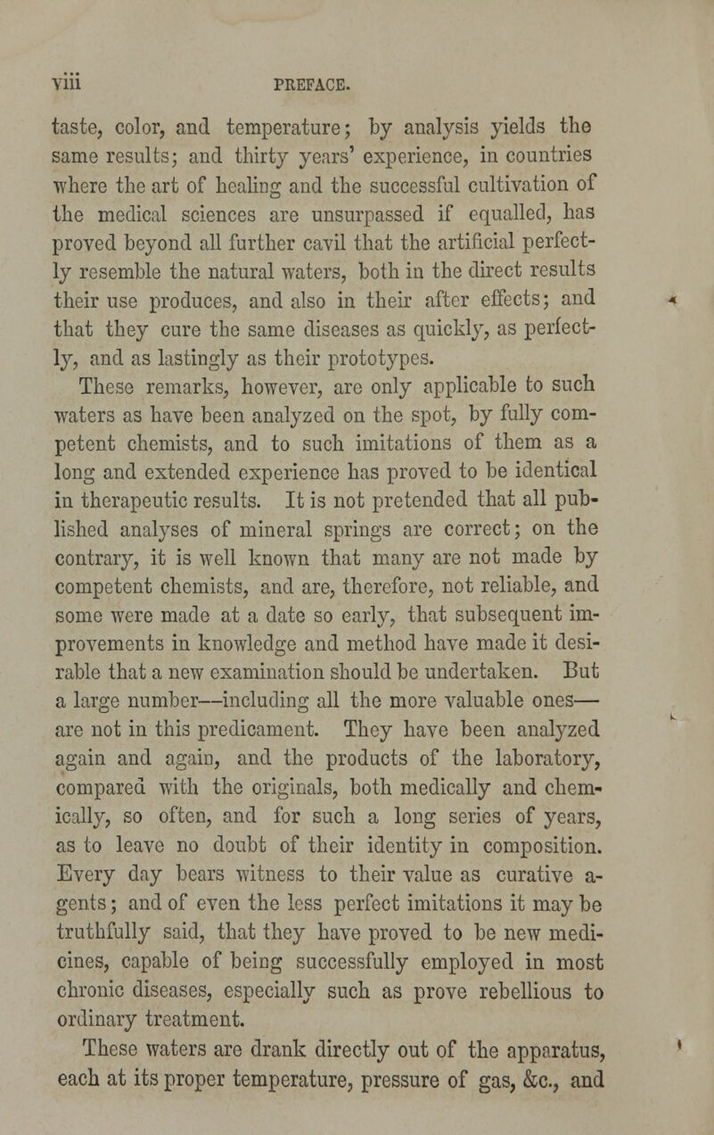 taste, color, and temperature; by analysis yields the same results; and thirty years' experience, in countries where the art of healing and the successful cultivation of the medical sciences are unsurpassed if equalled, has proved beyond all further cavil that the artificial perfect- ly resemble the natural waters, both in the direct results their use produces, and also in their after effects; and that they cure the same diseases as quickly, as perfect- ly, and as lastingly as their prototypes. These remarks, however, are only applicable to such waters as have been analyzed on the spot, by fully com- petent chemists, and to such imitations of them as a long and extended experience has proved to be identical in therapeutic results. It is not pretended that all pub- lished analyses of mineral springs are correct; on the contrary, it is well known that many are not made by competent chemists, and are, therefore, not reliable, and some were made at a date so early, that subsequent im- provements in knowledge and method have made it desi- rable that a new examination should be undertaken. But a large number—including all the more valuable ones— are not in this predicament. They have been analyzed again and again, and the products of the laboratory, compared with the originals, both medically and chem- ically, so often, and for such a long series of years, as to leave no doubt of their identity in composition. Every day bears witness to their value as curative a- gents; and of even the less perfect imitations it may be truthfully said, that they have proved to be new medi- cines, capable of being successfully employed in most chronic diseases, especially such as prove rebellious to ordinary treatment. These waters are drank directly out of the apparatus, each at its proper temperature, pressure of gas, &c, and