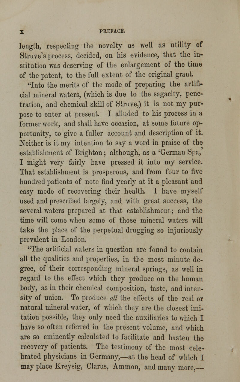 length, respecting the novelty as well as utility of Struve's process, decided, on his evidence, that the in- stitution was deserving of the enlargement of the time of the patent, to the full extent of the original grant. Into the merits of the mode of preparing the artifi- cial mineral waters, (which is due to the sagacity, pene- tration, and chemical skill of Struve,) it is not my pur- pose to enter at present. I alluded to his process in a former work, and shall have occasion, at some future op- portunity, to give a fuller account and description of it. Neither is it my intention to say a word in praise of the establishment of Brighton; although, as a 'German Spa, I might very fairly have pressed it into my service. That establishment is prosperous, and from four to five hundred patients of note find yearly at it a pleasant and easy mode of recovering their health. I have myself used and prescribed largely, and with great success, the several waters prepared at that establishment; and the time will come when some of those mineral waters will take the place of the perpetual drugging so injuriously prevalent in London. The artificial waters in question are found to contain all the qualities and properties, in the most minute de- gree, of their corresponding mineral springs, as well in regard to the effect which they produce on the human body, as in their chemical composition, taste, and inten- sity of union. To produce all the effects of the real or natural mineral water, of which they are the closest imi- tation possible, they only need the auxiliaries to which I have so often referred in the present volume, and which are so eminently calculated to facilitate and hasten the recovery of patients. The testimony of the most cele- brated physicians in Germany,—at the head of which I may place Kreysig, Clarus, Ammon, and many more,—