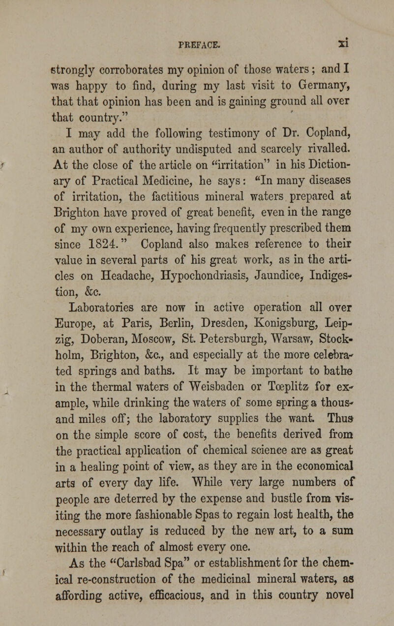 strongly corroborates my opinion of those waters; and I was happy to find, during my last visit to Germany, that that opinion has been and is gaining ground all over that country. I may add the following testimony of Dr. Copland, an author of authority undisputed and scarcely rivalled. At the close of the article on irritation in his Diction- ary of Practical Medicine, he says: In many diseases of irritation, the factitious mineral waters prepared at Brighton have proved of great benefit, even in the range of my own experience, having frequently prescribed them since 1824. Copland also makes reference to their value in several parts of his great work, as in the arti- cles on Headache, Hypochondriasis, Jaundice, Indiges- tion, &c. Laboratories are now in active operation all over Europe, at Paris, Berlin, Dresden, Konigsburg, Leip- zig, Doberan, Moscow, St. Petersburgh, Warsaw, Stock- holm, Brighton, &c, and especially at the more celebra- ted springs and baths. It may be important to bathe in the thermal waters of Weisbaden or Tceplitz for ex- ample, while drinking the waters of some spring a thous- and miles off; the laboratory supplies the want. Thus on the simple score of cost, the benefits derived from the practical application of chemical science are as great in a healing point of view, as they are in the economical arts of every day life. While very large numbers of people are deterred by the expense and bustle from vis- iting the more fashionable Spas to regain lost health, the necessary outlay is reduced by the new art, to a sum within the reach of almost every one. As the Carlsbad Spa or establishment for the chem- ical re-construction of the medicinal mineral waters, as affording active, efficacious, and in this country novel