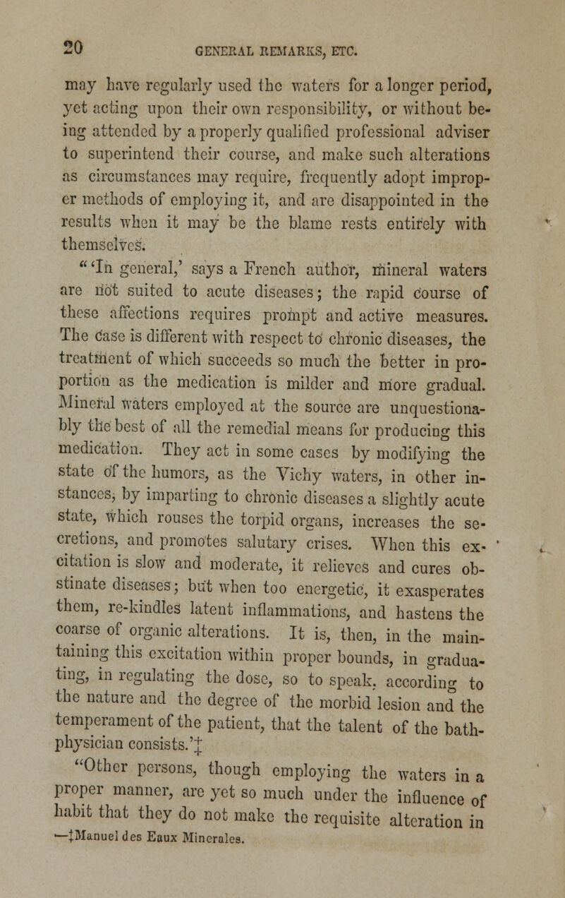 may have regularly used the waters for a longer period, yet acting upon their own responsibility, or without be- ing attended by a properly qualified professional adviser to superintend their course, and make such alterations as circumstances may require, frequently adopt improp- er methods of employing it, and are disappointed in the results when it may be the blame rests entirely with themselves.  'In general,' says a French author, mineral waters are not suited to acute diseases; the rapid course of these affections requires prompt and active measures. The Case is different with respect to chronic diseases, the treatment of which succeeds so much the better in pro- portion as the medication is milder and niore gradual. Mineral waters employed at the source are unquestiona- bly the best of all the remedial means for producing this medication. They act in some cases by modifying the state of the humors, as the Vichy waters, in other in- stances, by imparting to chronic diseases a slightly acute state, which rouses the torpid organs, increases the se- cretions, and promotes salutary crises. When this ex- citation is slow and moderate, it relieves and cures ob- stinate diseases; but when too energetic, it exasperates them, re-kindles latent inflammations, and hastens the coarse of organic alterations. It is, then, in the main- taining this excitation within proper bounds, in gradua- ting, in regulating the dose, so to speak, according to the nature and the degree of the morbid lesion and the temperament of the patient, that the talent of the bath- physician consists.'^ Other persons, though employing the waters in a proper manner, are yet so much under the influence of habit that they do not make the requisite alteration in —{Manuel des Eaux Mincrales.