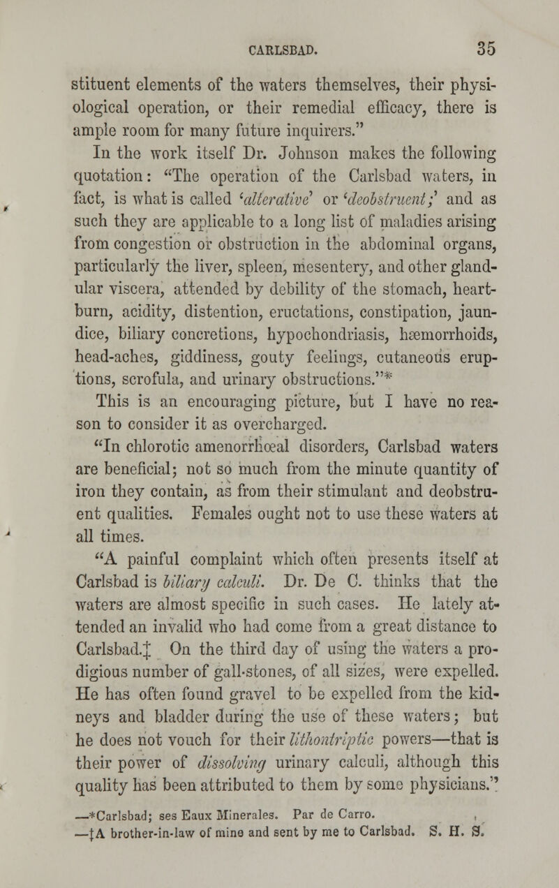 stituent elements of the waters themselves, their physi- ological operation, or their remedial efficacy, there is ample room for many future inquirers. In the work itself Dr. Johnson makes the following quotation: The operation of the Carlsbad waters, in fact, is what is called 'alterative or 'deobstruenif and as such they are applicable to a long list of maladies arising from congestion or obstruction in the abdominal organs, particularly the liver, spleen, mesentery, and other gland- ular viscera, attended by debility of the stomach, heart- burn, acidity, distention, eructations, constipation, jaun- dice, biliary concretions, hypochondriasis, haemorrhoids, head-aches, giddiness, gouty feelings, cutaneous erup- tions, scrofula, and urinary obstructions.* This is an encouraging picture, but I have no rea- son to consider it as overcharged. In chlorotic amenorrhoeal disorders, Carlsbad waters are beneficial; not so much from the minute quantity of iron they contain, as from their stimulant and deobstru- ent qualities. Females ought not to use these waters at all times. A painful complaint which often presents itself at Carlsbad is Hilary calculi. Dr. De C. thinks that the waters are almost specific in such cases. He lately at- tended an invalid who had come from a great distance to Carlsbad.]; On the third day of using the waters a pro- digious number of gall-stones, of all sizes, were expelled. He has often found gravel to be expelled from the kid- neys and bladder during the use of these waters; but he does not vouch for their Uthontriptic powers—that is their power of dissolving urinary calculi, although this quality has been attributed to them by some physicians. —*Carlsbad; ses Eaux Minerales. Par de Carro. —f A brother-in-law of mine and sent by me to Carlsbad. S. H. S.