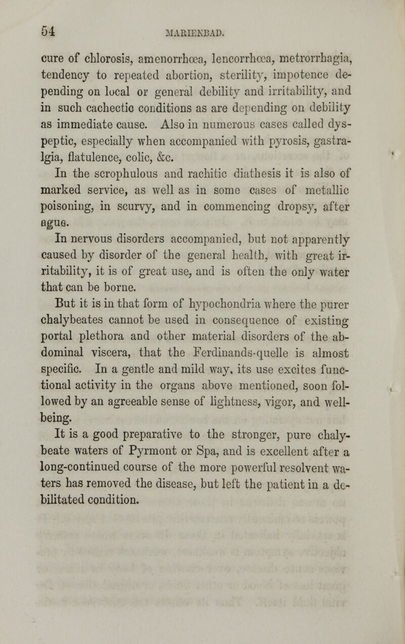 cure of chlorosis, amenorrhcea, lencorrhcca, metrorrhagia, tendency to repeated abortion, sterility, impotence de- pending on local or general debility and irritability, and in such cachectic conditions as are depending on debility as immediate cause. Also in numerous cases called dys- peptic, especially when accompanied with pyrosis, gastra- Igia, flatulence, colic, &c. In the scrophulous and rachitic diathesis it is also of marked service, as well as in some cases of metallic poisoning, in scurvy, and in commencing dropsy, after ague. In nervous disorders accompanied, but not apparently caused by disorder of the general health, with great ir- ritability, it is of great use, and is often the only water that can be borne. But it is in that form of hypochondria where the purer chalybeates cannot be used in consequence of existing portal plethora and other material disorders of the ab- dominal viscera, that the Ferdinands-quelle is almost specific. In a gentle and mild way, its use excites func- tional activity in the organs above mentioned, soon fol- lowed by an agreeable sense of lightness, vigor, and well- being. It is a good preparative to the stronger, pure chaly- beate waters of Pyrmont or Spa, and is excellent after a long-continued course of the more powerful resolvent wa- ters has removed the disease, but left the patient in a de- bilitated condition.