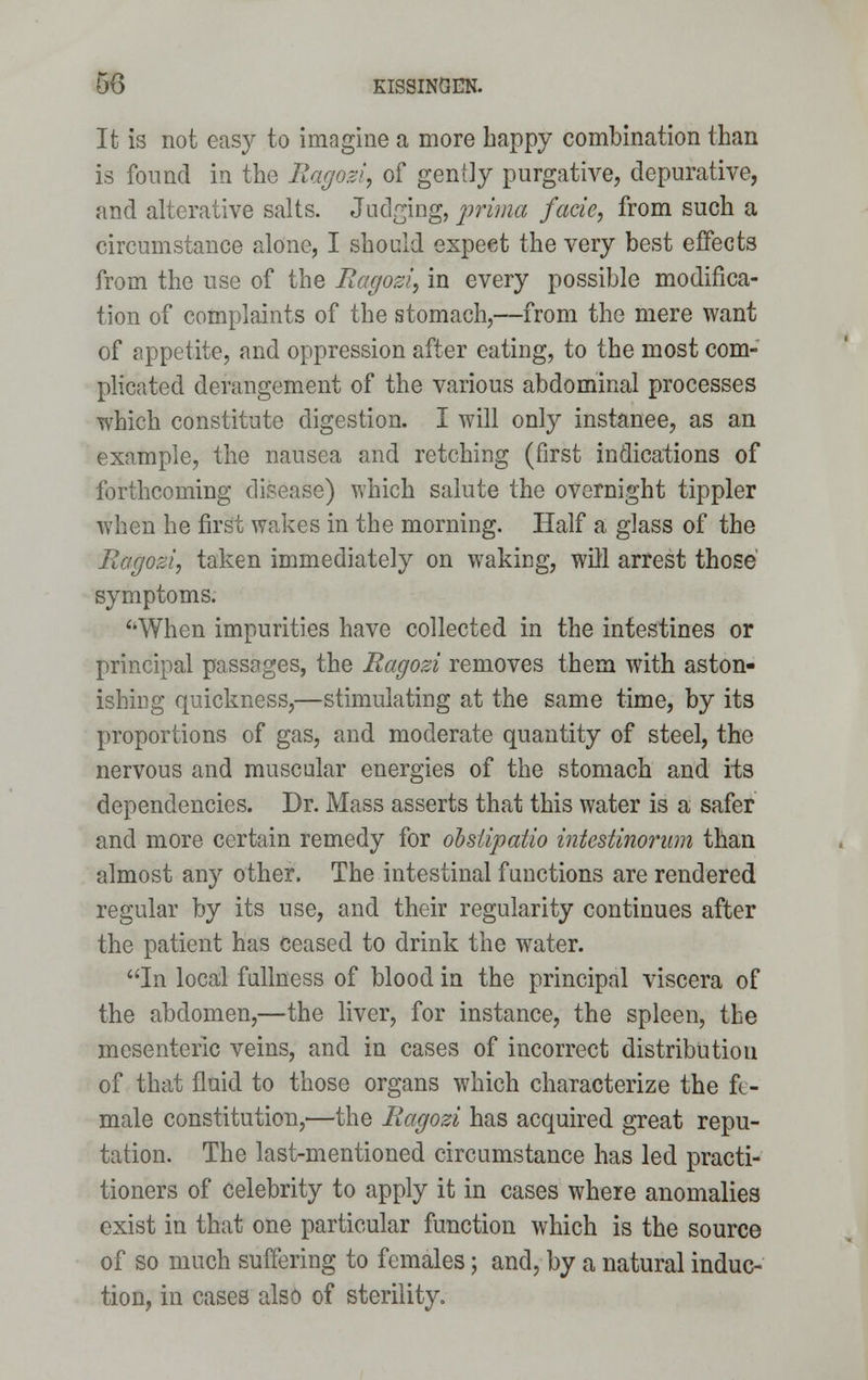 50 KISSINOEK. It is not easy to imagine a more happy combination than is found in the Ragozi, of gently purgative, depurative, and alterative salts. Judging, prima facie, from such a circumstance alone, I should expeet the very best effects from the use of the Ragozi, in every possible modifica- tion of complaints of the stomach,—from the mere want of appetite, and oppression after eating, to the most com- plicated derangement of the various abdominal processes which constitute digestion. I will only instanee, as an example, the nausea and retching (first indications of forthcoming disease) which salute the overnight tippler when he first wakes in the morning. Half a glass of the Ragozi, taken immediately on waking, will arrest those' symptoms. ''When impurities have collected in the intestines or principal passages, the Ragozi removes them with aston- ishing quickness,—stimulating at the same time, by its proportions of gas, and moderate quantity of steel, the nervous and muscular energies of the stomach and its dependencies. Dr. Mass asserts that this water is a safer and more certain remedy for obsiipatio intestinorum than almost any other. The intestinal functions are rendered regular by its use, and their regularity continues after the patient has ceased to drink the water. In local fullness of blood in the principal viscera of the abdomen,—the liver, for instance, the spleen, the mesenteric veins, and in cases of incorrect distribution of that fluid to those organs which characterize the fe- male constitution,—the Ragozi has acquired great repu- tation. The last-mentioned circumstance has led practi- tioners of Celebrity to apply it in cases where anomalies exist in that one particular function which is the source of so much suffering to females; and, by a natural induc- tion, in cases also of sterility.