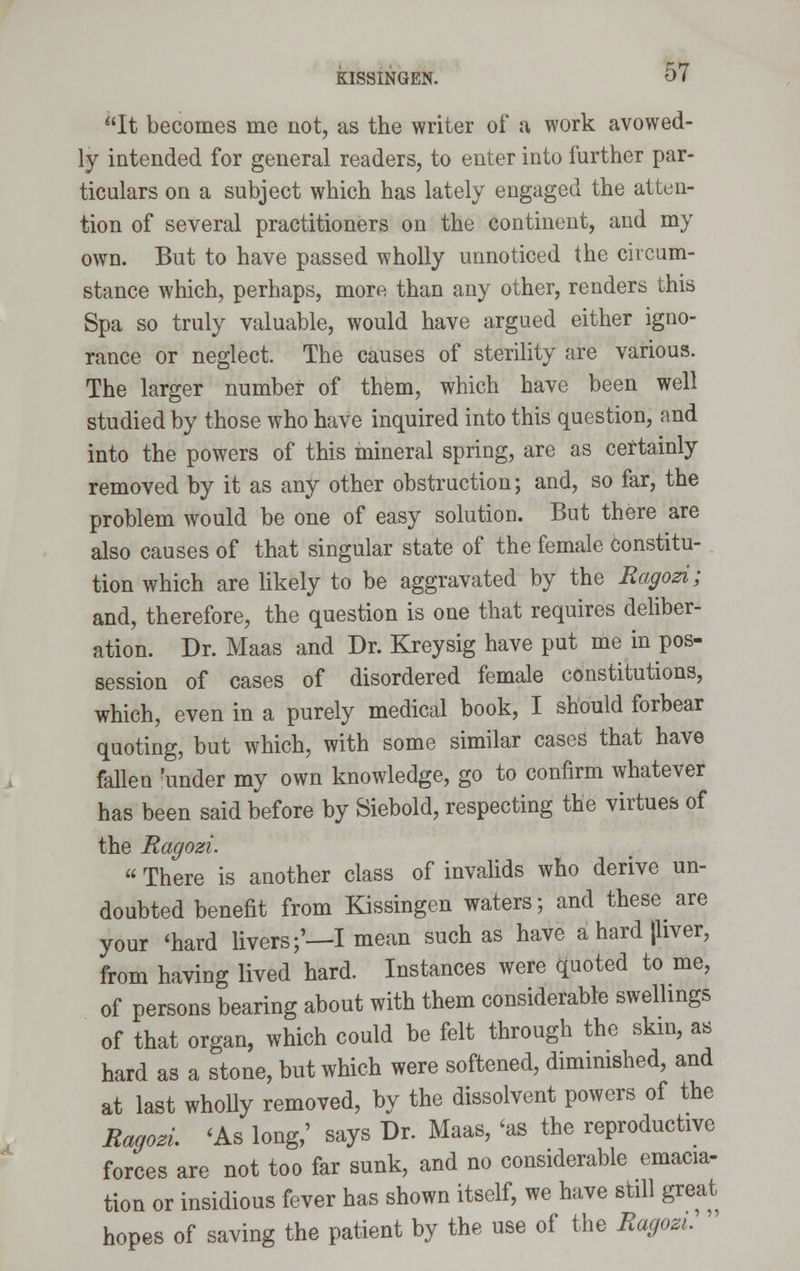 It becomes me not, as the writer of a work avowed- ly intended for general readers, to enter into further par- ticulars on a subject which has lately engaged the atten- tion of several practitioners on the continent, and my own. But to have passed wholly unnoticed the circum- stance which, perhaps, more than any other, renders this Spa so truly valuable, would have argued either igno- rance or neglect. The causes of sterility are various. The larger number of them, which have been well studied by those who have inquired into this question, and into the powers of this mineral spring, are as certainly removed by it as any other obstruction; and, so far, the problem would be one of easy solution. But there are also causes of that singular state of the female constitu- tion which are likely to be aggravated by the Ragozi; and, therefore, the question is one that requires deliber- ation. Dr. Maas and Dr. Kreysig have put me in pos- session of cases of disordered female constitutions, which, even in a purely medical book, I should forbear quoting, but which, with some similar cases that have fallen 'under my own knowledge, go to confirm whatever has been said before by Siebold, respecting the virtues of the Ragozi.  There is another class of invalids who derive un- doubted benefit from Kissingen waters; and these are your 'hard livers;'—I mean such as have a hard (liver, from having lived hard. Instances were quoted to me, of persons bearing about with them considerable swellings of that organ, which could be felt through the skin, as hard as a stone, but which were softened, diminished, and at last wholly removed, by the dissolvent powers of the Ragozi 'As long,' says Dr. Maas, 'as the reproductive forces are not too far sunk, and no considerable emacia- tion or insidious fever has shown itself, we have still great hopes of saving the patient by the use of the Ragozi. '