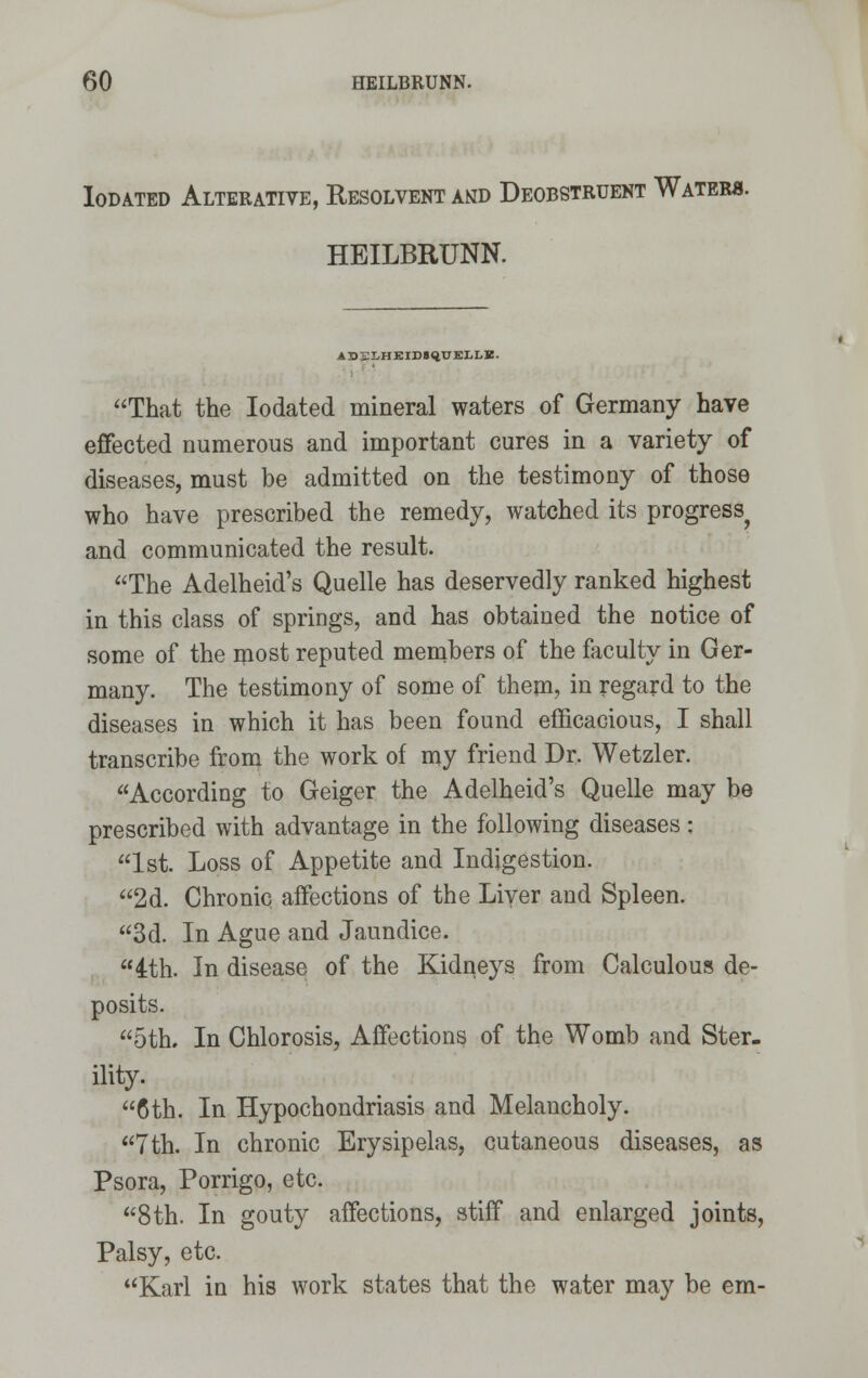 Iodated Alterative, Resolvent and Deobstruent Water*. HEILBRUNN. ADELHEIDSqUELLE. That the Iodated mineral waters of Germany have effected numerous and important cures in a variety of diseases, must be admitted on the testimony of those who have prescribed the remedy, watched its progress^ and communicated the result. The Adelheid's Quelle has deservedly ranked highest in this class of springs, and has obtained the notice of some of the most reputed members of the faculty in Ger- many. The testimony of some of them, in regard to the diseases in which it has been found efficacious, I shall transcribe from the work of my friend Dr. Wetzler. According to Geiger the Adelheid's Quelle may be prescribed with advantage in the following diseases: 1st. Loss of Appetite and Indigestion. 2d. Chronic affections of the Liver and Spleen. 3d. In Ague and Jaundice. 4th. In disease of the Kidneys from Calculous de- posits. 5th. In Chlorosis, Affections of the Womb and Ster- ility. 6th. In Hypochondriasis and Melancholy. 7th. In chronic Erysipelas, cutaneous diseases, as Psora, Porrigo, etc. 8th. In gouty affections, stiff and enlarged joints, Palsy, etc. Karl in his work states that the water may be em-