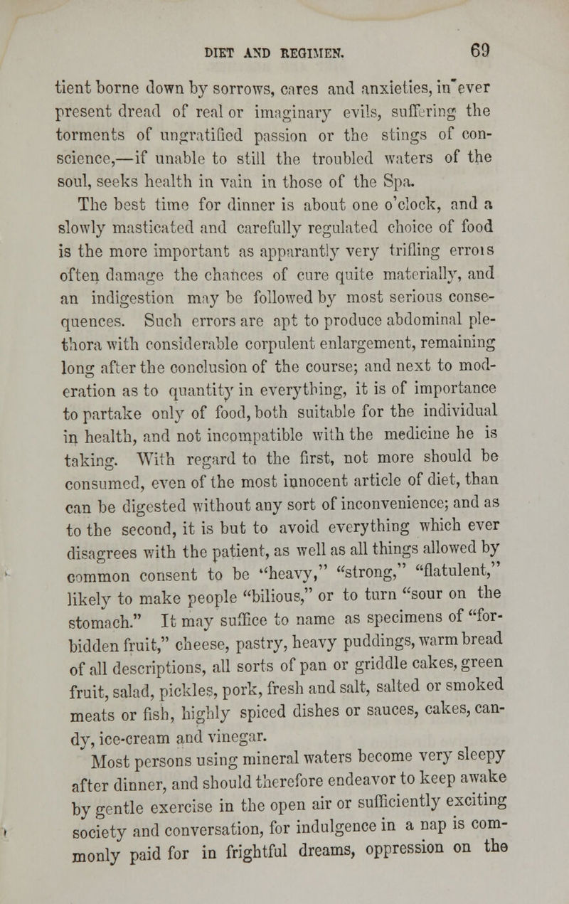 tient borne down by sorrows, cares and anxieties, in'ever present dread of real or imaginary evils, suffering the torments of unratified passion or the stings of con- science,—if unable to still the troubled waters of the soul, seeks health in vain in those of the Spa. The best time for dinner is about one o'clock, and a slowly masticated and carefully regulated choice of food is the more important as apparantly very trifling errois often damage the chances of cure quite materially, and an indigestion may be followed by most serious conse- quences. Such errors are apt to produce abdominal ple- thora with considerable corpulent enlargement, remaining long after the conclusion of the course; and next to mod- eration as to quantity in everything, it is of importance to partake only of food, both suitable for the individual in health, and not incompatible with the medicine he is taking. With regard to the first, not more should be consumed, even of the most innocent article of diet, than can be digested without any sort of inconvenience; and as to the second, it is but to avoid everything which ever disagrees with the patient, as well as all things allowed by common consent to be heavy, strong, flatulent, likely to make people bilious, or to turn sour on the stomach. It may suffice to name as specimens of for- bidden fruit, cheese, pastry, heavy puddings, warm bread of all descriptions, all sorts of pan or griddle cakes, green fruit, salad, pickles, pork, fresh and salt, salted or smoked meats or fish, highly spiced dishes or sauces, cakes, can- dy, ice-cream and vinegar. Most persons using mineral waters become very sleepy after dinner, and should therefore endeavor to keep awake by gentle exercise in the open air or sufficiently exciting society and conversation, for indulgence in a nap is com- monly paid for in frightful dreams, oppression on the